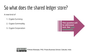 So what does the shared ledger store?
A new kind of
1. Crypto Currency
2. Crypto Commodity
3. Crypto Corporation
Prithwis Mukerjee, PhD, Praxis Business School, Calcutta, India
This question will
be addressed
next. See next
presentation
 