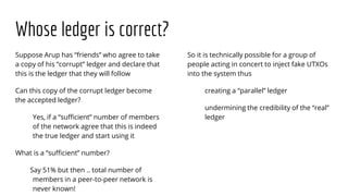 Whose ledger is correct?
Suppose Arup has “friends” who agree to take
a copy of his “corrupt” ledger and declare that
this is the ledger that they will follow
Can this copy of the corrupt ledger become
the accepted ledger?
Yes, if a “sufficient” number of members
of the network agree that this is indeed
the true ledger and start using it
What is a “sufficient” number?
Say 51% but then .. total number of
members in a peer-to-peer network is
never known!
So it is technically possible for a group of
people acting in concert to inject fake UTXOs
into the system thus
creating a “parallel” ledger
undermining the credibility of the “real”
ledger
 