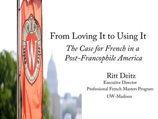Ritt Deitz
Executive Director
Professional French Masters Program
UW-Madison
From Loving It to Using It
The Case for French in a
Post-Francophile America
 
