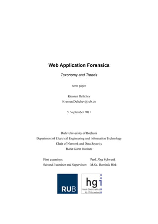 Web Application Forensics
                  Taxonomy and Trends

                            term paper


                        Krassen Deltchev
                   Krassen.Deltchev@rub.de


                       5. September 2011




                  Ruhr-University of Bochum
Department of Electrical Engineering and Information Technology
              Chair of Network and Data Security
                       Horst Görtz Institute


     First examiner:                       Prof. Jörg Schwenk
     Second Examiner and Supervisor:       M.Sc. Dominik Birk
 