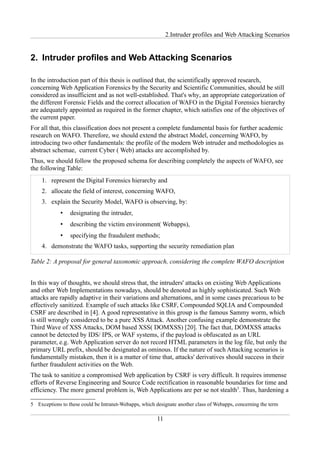 2.Intruder profiles and Web Attacking Scenarios


2. Intruder profiles and Web Attacking Scenarios

In the introduction part of this thesis is outlined that, the scientifically approved research,
concerning Web Application Forensics by the Security and Scientific Communities, should be still
considered as insufficient and as not well-established. That's why, an appropriate categorization of
the different Forensic Fields and the correct allocation of WAFO in the Digital Forensics hierarchy
are adequately appointed as required in the former chapter, which satisfies one of the objectives of
the current paper.
For all that, this classification does not present a complete fundamental basis for further academic
research on WAFO. Therefore, we should extend the abstract Model, concerning WAFO, by
introducing two other fundamentals: the profile of the modern Web intruder and methodologies as
abstract schemae, current Cyber ( Web) attacks are accomplished by.
Thus, we should follow the proposed schema for describing completely the aspects of WAFO, see
the following Table:
    1. represent the Digital Forensics hierarchy and
    2. allocate the field of interest, concerning WAFO,
    3. explain the Security Model, WAFO is observing, by:
             •   designating the intruder,
             •   describing the victim environment( Webapps),
             •   specifying the fraudulent methods;
    4. demonstrate the WAFO tasks, supporting the security remediation plan

Table 2: A proposal for general taxonomic approach, considering the complete WAFO description


In this way of thoughts, we should stress that, the intruders' attacks on existing Web Applications
and other Web Implementations nowadays, should be denoted as highly sophisticated. Such Web
attacks are rapidly adaptive in their variations and alternations, and in some cases precarious to be
effectively sanitized. Example of such attacks like CSRF, Compounded SQLIA and Compounded
CSRF are described in [4]. A good representative in this group is the famous Sammy worm, which
is still wrongly considered to be a pure XSS Attack. Another confusing example demonstrate the
Third Wave of XSS Attacks, DOM based XSS( DOMXSS) [20]. The fact that, DOMXSS attacks
cannot be detected by IDS/ IPS, or WAF systems, if the payload is obfuscated as an URL
parameter, e.g. Web Application server do not record HTML parameters in the log file, but only the
primary URL prefix, should be designated as ominous. If the nature of such Attacking scenarios is
fundamentally mistaken, then it is a matter of time that, attacks' derivatives should success in their
further fraudulent activities on the Web.
The task to sanitize a compromised Web application by CSRF is very difficult. It requires immense
efforts of Reverse Engineering and Source Code rectification in reasonable boundaries for time and
efficiency. The more general problem is, Web Applications are per se not stealth5. Thus, hardening a

5 Exceptions to these could be Intranet-Webapps, which designate another class of Webapps, concerning the term

                                                        11
 
