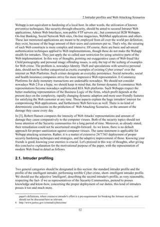 2.Intruder profiles and Web Attacking Scenarios

Webapp is not equivalent to hardening of a local host. In other words, the utilization of known
preventive techniques, like security-through-obscurity, should be anted to secured Intranet Web
applications, Admin Web Interfaces, non-public FTP servers etc., but commercial B2B Webapps,
On-line Banking, Social Network Web sites, On-line magazines, WebMail applications and others.
These last mentioned applications are meant to be employed from all over the world per definition;
they exist, because of the huge amount of their users and customers per se. That's why, the securing
of such Web constructs is more complex and intensive. Of course, there are basic and advanced
authentication techniques applied to Web implementations, though these do not make the Webapp
stealth for intruders. They just apply the so called user restriction for using sensitive parts of the
Web implementation. In this way of thoughts, pointing out exaggerative cases of Web fraud like
Child pornography and personal image offending issues, is only the top of the iceberg of examples
for Web crime. The problem is, nowadays Identity Theft and speculations with sensitive personal
data, should not be further categorized as exotic examples of existing Cyber crimes6 over the
internet on Web Platforms. Such crimes designate an everyday persistence. Social networks, social
and health insurance companies strive for more impressive Web representation. E-Commerce
Platforms for daily monetary transactions are undeniable nowadays. We should not consider
nowadays Web 2.0 as a hype, we should keep in mind that, the former dynamic E-commerce Web
representations become nowadays sophisticated RIA Web platforms. Such Webapps respect the
better marketing representation of the Business Logic of the firms, which profit depends at the
present days on the complexity, rapidly changing dynamic adaption and more user-friendly features
for satisfying the Web customer at any time. These aspects explain the huge intruders' interest for
compromising Web applications, and furthermore Web Services as well. There is no kind of
deterministic conclusions on the prediction of Web Attacking Scenarios, or the amount of the
damage they cause every day.
In [3], Robert Hansen compares the intensity of Web Attacks' representations and amount of
damage they cause comparatively to the computer viruses. Both of the security topics should not
loose attention of the Security communities for a long period of time. Moreover, as already stated,
their remediation could not be ascertained straight-forward. As we know, there is no default
approach for proper sanitization against computer viruses. The same statement is applicable for
Webapp attacking scenarios. Rather, it is a matter of extensive 24/7/365 deployment of proper
security hardening techniques and strategies, and the adaptive improvement of those. Knowing your
friends is good, knowing your enemies is crucial. Let's proceed in this way of thoughts, after giving
this conclusive explanation for the motivational purpose of the paper, with the representation of
modern Web fraud in detail as follows.

2.1. Intruder profiling

Two general categories should be designated in this section: the standard intruder profile and the
profile of the intelligent intruder, performing terrible Cyber crime, short- intelligent intruder profile.
We should use the adjective 'intelligent', describing the second intruder's profile, as very reasonable,
respecting the fact- if we as representatives of the Security Communities, pretend to posses
knowledge and know-how, concerning the proper deployment of our duties, this kind of intruders
posses it too and much more.

  paper's definitions, where extensive intruder's effort is a pre-requirement for breaking the Intranet security, and
  should not be discussed here as relevant.
6 http://www.justice.gov/criminal/cybercrime/

                                                            12
 