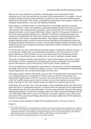 2.Intruder profiles and Web Attacking Scenarios

There are also fuzzy definitions of intruders, which designate states in between the above
mentioned ones. In fact, these profiles are very agile in their representation. For example- a 'former'
intelligent intruder should be categorized better as a latent one, and a motivated standard attacker
should not be disrespected. This violator could fulfill the requirements of the category, related to the
intelligent intruder profile, at any time with sufficient likelihood.
In the category of standard intruder we should determine: script kiddies and hacker wannabes,
“fans” of YouTube, or other video platforms, capturing knowledge and know-how from easy how-to
video tutorials. Bad configured robots and spiders, and any other kind of not well educated, not
enough motivated, even not enough skilled daily violators. Specific for this group of intruders is the
lack of personal knowledge and know-how, utilization of well known attacking techniques and
scenarios well-established on the Web. Such violators are ignorant to and disrespecting the noise7
they produce, while trying to accomplish the attacks. These features explain the deduction- a
standard attacking scenario, could be sanitized in greater likelihood with standard prevention and
hardening techniques( best-practices). In cases of successfully deployed attack(s) on behalf of such
standard scenarios, the investigation and detection approaches could be considered as standard with
greater likelihood too.
For all that, there are cases, which represent attacking scenarios, designated as shadow scenarios. It
is not important, whether these are accomplished successfully, or not at the specific time of the
attack's deployment. Their utilization is to cover the deployment of the real attacking scenario.
That's why, we should rather concern, whether these are cases of intelligent intruders' attacks.
The group of intelligent intruders should deliberate: 'former' ethical hackers; pen testers; security
professionals, who have changed sides, disrespecting their duties; intelligently set up automated
tools for Web Intrusion, such as Web Scanners, Web Crawlers, Robots, Spiders etc.
The most notable feature describing these representatives is the possession of inferior independent
knowledge and know-how. Furthermore, patience, accuracy in the accomplishment of the attacking
scenario deployment, strive to learn and assimilate new know-how.
Interesting examples, related to this profile, are given at [3]. We should mention some types of such
ones. Intelligent hackers are recruited by law firms to achieve a Proof of Concept( PoC) on a
targeted Web implementation. If the PoC is positive, this could alter the outcome of the legal case,
as this PoC could be used as decisive juristic evidence in most of the situations in account of the
hacker recruiting law firm. Such intruders' attacks are difficult to be detected right on time.
Furthermore, there are other cases, where the damage of the accomplished attack is the determinant
alarm after havoc is consequently presented. As already stated, the sanitization of the compromised
Web Application(s) after such successful attacks is in some cases unfeasible and more often requires
sophisticated methods to be achieved. Examples of these are CSRF compromised Webapps, like the
case: PDP GMail CSRF attack8, see also [4]. Therefore, reasonable supportive part to the accurate
sanitization of the compromised Webapp, demonstrates the proper deployment of Web Application
Forensics investigations.
Let's mention several examples of modern Web Attacking Scenarios in the next section of
Chapter 2.

7 We should emphasize here: the Communication Complexity and amount of false positive attempts by the violator(s)
  in their strive to complete the intended Web attacking scenario(s), which should not be mistaken with the utilization
  of attacking techniques, where producing communication noise is the core of the attacking strategy, like different
  DDoS implementations: Fast Fluxing SQLIA, DDoS via XSS, DDoS via XSS with CSRF etc.
8 http://www.gnucitizen.org/blog/google-gmail-e-mail-hijack-technique/

                                                          13
 