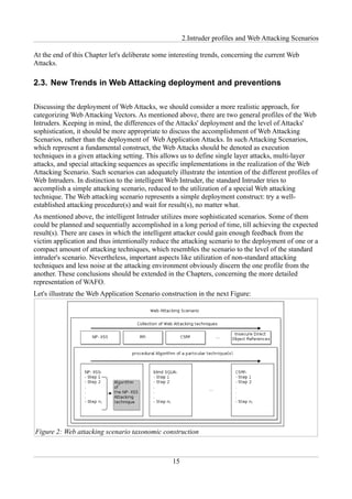 2.Intruder profiles and Web Attacking Scenarios

At the end of this Chapter let's deliberate some interesting trends, concerning the current Web
Attacks.

2.3. New Trends in Web Attacking deployment and preventions

Discussing the deployment of Web Attacks, we should consider a more realistic approach, for
categorizing Web Attacking Vectors. As mentioned above, there are two general profiles of the Web
Intruders. Keeping in mind, the differences of the Attacks' deployment and the level of Attacks'
sophistication, it should be more appropriate to discuss the accomplishment of Web Attacking
Scenarios, rather than the deployment of Web Application Attacks. In such Attacking Scenarios,
which represent a fundamental construct, the Web Attacks should be denoted as execution
techniques in a given attacking setting. This allows us to define single layer attacks, multi-layer
attacks, and special attacking sequences as specific implementations in the realization of the Web
Attacking Scenario. Such scenarios can adequately illustrate the intention of the different profiles of
Web Intruders. In distinction to the intelligent Web Intruder, the standard Intruder tries to
accomplish a simple attacking scenario, reduced to the utilization of a special Web attacking
technique. The Web attacking scenario represents a simple deployment construct: try a well-
established attacking procedure(s) and wait for result(s), no matter what.
As mentioned above, the intelligent Intruder utilizes more sophisticated scenarios. Some of them
could be planned and sequentially accomplished in a long period of time, till achieving the expected
result(s). There are cases in which the intelligent attacker could gain enough feedback from the
victim application and thus intentionally reduce the attacking scenario to the deployment of one or a
compact amount of attacking techniques, which resembles the scenario to the level of the standard
intruder's scenario. Nevertheless, important aspects like utilization of non-standard attacking
techniques and less noise at the attacking environment obviously discern the one profile from the
another. These conclusions should be extended in the Chapters, concerning the more detailed
representation of WAFO.
Let's illustrate the Web Application Scenario construction in the next Figure:




Figure 2: Web attacking scenario taxonomic construction



                                                  15
 