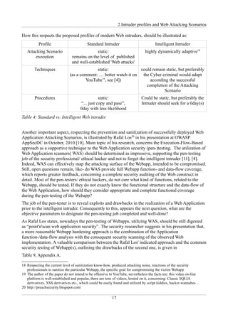 2.Intruder profiles and Web Attacking Scenarios

How this respects the proposed profiles of modern Web intruders, should be illustrated as:
           Profile                         Standard Intruder                           Intelligent Intruder
   Attacking Scenario                          static:                           highly dynamically adaptive18
       execution                 remains on the level of published
                                 and well-established 'Web attacks'
        Techniques                           static:               could remain static, but preferably
                               (as a comment: … better watch it on the Cyber criminal would adapt
                                       YouTube19, see [4])              according the successful
                                                                      completion of the Attacking
                                                                               Scenario
        Procedures                                static:                     Could be static, but preferably the
                                       “... just copy and pase”,              Intruder should seek for a 0day(s)
                                      0day with less likelihood
Table 4: Standard vs. Intelligent Web intruder


Another important aspect, respecting the prevention and sanitization of successfully deployed Web
Application Attacking Scenarios, is illustrated by Rafal Los20 in his presentation at OWASP
AppSecDC in October, 2010 [10]. Main topic of his research, concerns the Execution-Flow-Based
approach as a supportive technique to the Web Application security (pen-)testing. The utilization of
Web Application scanners( WAS) should be determined as impressive, supporting the pen-testing
job of the security professional/ ethical hacker and not to forget the intelligent intruder [11], [4].
Indeed, WAS can effectively map the attacking surface of the Webapp, intended to be compromised.
Still, open questions remain, like- do WAS provide full Webapp function- and data-flow coverage,
which reports greater feedback, concerning a complete security auditing of the Web construct in
detail. Most of the pen-testers/ ethical hackers, do not care what kind of functions, related to the
Webapp, should be tested. If they do not exactly know the functional structure and the data-flow of
the Web Application, how should they consider appropriate and complete functional coverage
during the pen-testing of the Webapp?
The job of the pen-tester is to reveal exploits and drawbacks in the realization of a Web Application
prior to the intelligent intruder. Consequently to this, appears the next question, what are the
objective parameters to designate the pen-testing job completed and well-done?
As Rafal Los states, nowadays the pen-testing of Webapps, utilizing WAS, should be still digested
as “point'n'scan web application security”. The security researcher suggests in his presentation that,
a more reasonable Webapp hardening approach is the combination of the Application
function-/data-flow analysis with the consequent security scanning of the observed Web
implementation. A valuable comparison between the Rafal Los' indicated approach and the common
security testing of Webapp(s), outlining the drawbacks of the second one, is given in
Table 9, Appendix A.

18 Respecting the current level of sanitization know-how, produced attacking noise, reactions of the security
   professionals to sanitize the particular Webapp, the specific goal for compromising the victim Webapp
19 The author of the paper do not intend to be offensive to YouTube, nevertheless the facts are: this video on-line
   platform is well-established and popular, there are tons of videos, hosted on it, concerning: Classic SQLIA
   derivatives, XSS derivatives etc., which could be easily found and utilized by script kiddies, hacker wannabes ...
20 http://preachsecurity.blogspot.com/

                                                           17
 