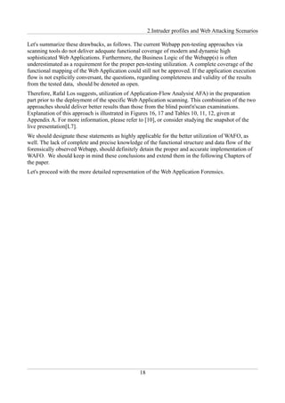2.Intruder profiles and Web Attacking Scenarios

Let's summarize these drawbacks, as follows. The current Webapp pen-testing approaches via
scanning tools do not deliver adequate functional coverage of modern and dynamic high
sophisticated Web Applications. Furthermore, the Business Logic of the Webapp(s) is often
underestimated as a requirement for the proper pen-testing utilization. A complete coverage of the
functional mapping of the Web Application could still not be approved. If the application execution
flow is not explicitly conversant, the questions, regarding completeness and validity of the results
from the tested data, should be denoted as open.
Therefore, Rafal Los suggests, utilization of Application-Flow Analysis( AFA) in the preparation
part prior to the deployment of the specific Web Application scanning. This combination of the two
approaches should deliver better results than those from the blind point'n'scan examinations.
Explanation of this approach is illustrated in Figures 16, 17 and Tables 10, 11, 12, given at
Appendix A. For more information, please refer to [10], or consider studying the snapshot of the
live presentation[L7].
We should designate these statements as highly applicable for the better utilization of WAFO, as
well. The lack of complete and precise knowledge of the functional structure and data flow of the
forensically observed Webapp, should definitely detain the proper and accurate implementation of
WAFO. We should keep in mind these conclusions and extend them in the following Chapters of
the paper.
Let's proceed with the more detailed representation of the Web Application Forensics.




                                                 18
 