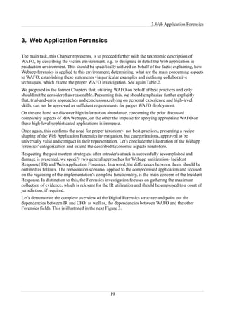 3.Web Application Forensics


3. Web Application Forensics

The main task, this Chapter represents, is to proceed further with the taxonomic description of
WAFO, by describing the victim environment, e.g. to designate in detail the Web application in
production environment. This should be specifically utilized on behalf of the facts: explaining, how
Webapp forensics is applied to this environment; determining, what are the main concerning aspects
to WAFO; establishing these statements via particular examples and outlining collaborative
techniques, which extend the proper WAFO investigation. See again Table 2.
We proposed in the former Chapters that, utilizing WAFO on behalf of best practices and only
should not be considered as reasonable. Presuming this, we should emphasize further explicitly
that, trial-and-error approaches and conclusions,relying on personal experience and high-level
skills, can not be approved as sufficient requirements for proper WAFO deployment.
On the one hand we discover high information abundance, concerning the prior discussed
complexity aspects of RIA Webapps, on the other the impulse for applying appropriate WAFO on
these high-level sophisticated applications is immense.
Once again, this confirms the need for proper taxonomy- not best-practices, presenting a recipe
shaping of the Web Application Forensics investigation, but categorizations, approved to be
universally valid and compact in their representation. Let's conclude the illustration of the Webapp
forensics' categorization and extend the described taxonomic aspects heretofore.
Respecting the post mortem strategies, after intruder's attack is successfully accomplished and
damage is presented, we specify two general approaches for Webapp sanitization- Incident
Response( IR) and Web Application Forensics. In a word, the differences between them, should be
outlined as follows. The remediation scenario, applied to the compromised application and focused
on the regaining of the implementation's complete functionality, is the main concern of the Incident
Response. In distinction to this, the Forensics investigation focuses on gathering the maximum
collection of evidence, which is relevant for the IR utilization and should be employed to a court of
jurisdiction, if required.
Let's demonstrate the complete overview of the Digital Forensics structure and point out the
dependencies between IR and CFO, as well as, the dependencies between WAFO and the other
Forensics fields. This is illustrated in the next Figure 3.




                                                 19
 