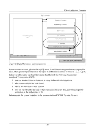 3.Web Application Forensics




Figure 3: Digital Forensics: General taxonomy

For the reader concerned, please refer to [12], where IR and Forensics approaches are compared in
detail. More general representation on the topics IR and Forensics should be found at [1], [13], [14].
In this way of thoughts, we should derive and should specify the following fundamental
questions( *), concerning WAFO:
   1. how can we describe an environment as ready for Forensics investigations,
   2. what evidence should we look for and
   3. what is the definition of their location,
   4. how can we extract the payload of the Forensics evidence raw data, concerning its proper
      application in the further steps of IR.
Let's designate the general procedure in the implementation of WAFO. The next Figure 4:




                                                  20
 