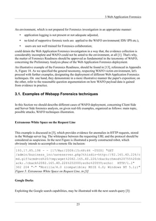 3.Web Application Forensics



An environment, which is not prepared for Forensics investigation in an appropriate manner:
   •   application logging is not present or not adequate adjusted,
   •   no kind of supportive forensic tools are applied to the WAFO environment( IDS/ IPS etc.),
   •    users are not well trained for Forensics collaboration;
could detain the Web Application Forensics investigation in a way that, the evidence collection is
considerably incomplete and WAFO could not be anted to the environment, at all [1]. That's why,
the matter of Forensics Readiness should be approved as fundamental in the taxonomy of WAFO,
concerning the Preliminary Analysis phase of the Web Application Forensics deployment.
An illustrative example of the Forensics Readiness, should be found in [13], referenced in Appendix
A, Figure 18. As we specified the general taxonomy, respecting WAFO victim environment, let's
proceed with further examples, designating the deployment of different Web Application Forensics
techniques. On one hand, they demonstrate in a more illustrative manner the paper's exposition; on
the other, refer to the reasonable question argumentation on how WAFO payload data is gained
from evidence in practice.

3.1. Examples of Webapp Forensics techniques

In this Section we should describe different cases of WAFO deployment, concerning Client Side
and Server Side forensics analysis, on given real-life examples, organized as follows: main topic,
possible attacks, WAFO techniques illustration.


Extraneous White Space on the Request Line


This example is discussed in [3], which provides evidence for anomalies in HTTP requests, stored
in the Webapp server log. The whitespace between the requesting URL and the protocol should be
considered as suspicious. In the next Figure is illustrated a poorly constructed robot, which
obviously intends to accomplish a remote file inclusion:




Figure 5: Extraneous White Space on Request Line, in [3]

Google Dorks


Exploiting the Google search capabilities, may be illustrated with the next search query [3]:



                                                  23
 
