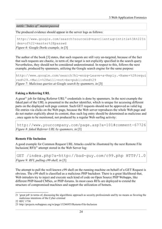 3.Web Application Forensics

intitle:”Index of” master.passwd
The produced evidence should appear in the server logs as follows:



Figure 6: Google Dorks example, in [3]

The author of the book [3] states, that such requests are still very un-targeted, because of the fact
that such requests are chaotic, in term of, the target is not explicitly specified in the search query.
Nevertheless, they should not be considered underestimated. In respect to this, follows the next
example, produced by spammers, utilizing the Google search engine for the same purpose:



Figure 7: Malicious queries at Google search by spammers, in [3]

Faking a Referring URL
A great21 job for faking Referrer URL22 credentials is done by spammers. In the next example the
faked part of the URL is presented in the anchor identifier, which is unique for accessing different
parts on the displayed web page content. Such GET requests should not be approved as valid log
file entries via clicks on the Web page, because the Web server reproduces the whole Web page and
do not matter explicitly about its content, thus such log entry should be determined as malicious and
, once again to be mentioned, not produced by a regular Web surfing activity:


Figure 8: faked Referrer URL by spammers, in [3]

Remote File Inclusion
A good example for Common Request URL Attacks could be illustrated by the next Remote File
Inclusion( RFI)23 attempt stored in the Web Server log:


Figure 9: RFI, pulling c99 shell, in [3]

The attempt to pull the well known c99 shell on the running machine on behalf of a GET Request is
obvious. The c99 shell is classified as a malicious PHP backdoor. There is a great likelihood that,
Web intruders try to inject and execute such kind of code on Open Source PHP Webapps, like
different PHP-based CMSes, or PHP-forums. In most cases RFIs are deployed to extend the
structure of compromised machines and support the utilization of botnets.


21 'great job' in terms of, discussing the algorithmic approach as security professionals and by no means as favoring the
   malicious intentions of the Cyber criminal
22 RFC 1738
23 http://projects.webappsec.org/w/page/13246955/Remote-File-Inclusion

                                                           24
 