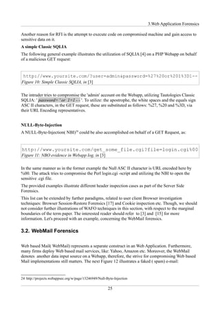 3.Web Application Forensics

Another reason for RFI is the attempt to execute code on compromised machine and gain access to
sensitive data on it.
A simple Classic SQLIA
The following general example illustrates the utilization of SQLIA [4] on a PHP Webapp on behalf
of a malicious GET request:




Figure 10: Simple Classic SQLIA, in [3]

The intruder tries to compromise the 'admin' account on the Webapp, utilizing Tautologies Classic
SQLIA: ' password= ' or 1=1 - - '. To utilize: the apostrophe, the white spaces and the equals sign
ASC II characters, in the GET request, these are substituted as follows: %27, %20 and %3D, via
their URL Encoding representatives.


NULL-Byte-Injection
A NULL-Byte-Injection( NBI)24 could be also accomplished on behalf of a GET Request, as:




Figure 11: NBO evidence in Webapp log, in [3]

In the same manner as in the former example the Null ASC II character is URL encoded here by
%00. The attack tries to compromise the Perl login.cgi -script and utilizing the NBI to open the
sensitive .cgi file.
The provided examples illustrate different header inspection cases as part of the Server Side
Forensics.
This list can be extended by further paradigms, related to user client Browser investigation
techniques: Browser Session-Restore Forensics [17] and Cookie inspection etc. Though, we should
not consider further illustrations of WAFO techniques in this section, with respect to the marginal
boundaries of the term paper. The interested reader should refer to [3] and [15] for more
information. Let's proceed with an example, concerning the WebMail forensics.

3.2. WebMail Forensics

Web based Mail( WebMail) represents a separate construct in an Web Application. Furthermore,
many firms deploy Web based mail services, like: Yahoo, Amazon etc. Moreover, the WebMail
denotes another data input source on a Webapp, therefore, the strive for compromising Web based
Mail implementations still matters. The next Figure 12 illustrates a faked ( spam) e-mail:


24 http://projects.webappsec.org/w/page/13246949/Null-Byte-Injection

                                                       25
 