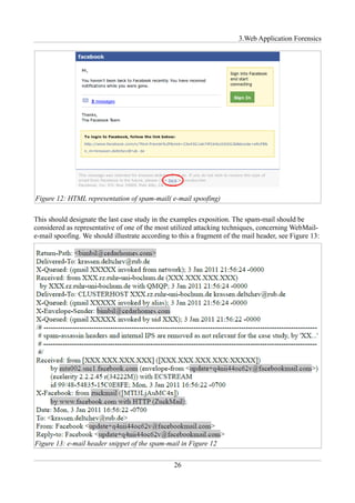 3.Web Application Forensics




Figure 12: HTML representation of spam-mail( e-mail spoofing)

This should designate the last case study in the examples exposition. The spam-mail should be
considered as representative of one of the most utilized attacking techniques, concerning WebMail-
e-mail spoofing. We should illustrate according to this a fragment of the mail header, see Figure 13:




Figure 13: e-mail header snippet of the spam-mail in Figure 12


                                                 26
 
