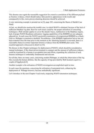 3.Web Application Forensics

This denotes once again the reasonable suggestion for extensive correlation of the different payload
as forensic evidence, which should reduce false positives appearances in the results and
consequently to this, more precise attacking detection should be achieved.
A very interesting example is pointed out in [3], page 285, concerning the Sharm el Sheikh Case
Study.
At last, we should also mention the notable case, in which WAFO is detained, because of the lack of
sufficient Database log data. Root for such issues could be: the proper utilization of concealing
techniques a Web intruder applies to cover the attacks' traces, malfunction in the Database engine,
lack of proper WAFO Readiness utilization- logging capabilities of the RDBMS are not adequate
adjusted etc. In such cases the WAFO successful examination of compromised RDBMS as a Back-
End to a Webapp is constitutive doubtful. Nevertheless, if the RDBMS Application Server has not
been restarted since the time prior to the moment as the Attacking Scenario is executed, there is a
reasonable chance to extract important forensic evidence from the RDBMS plan cache. This
essential approach is discussed in detail in [16].
We discuss in this Chapter techniques for deployment of WAFO, which should be considered as
manual techniques. If the observed environment is compact and the amount of sufficient evidence,
could be examined by a human in acceptable time and efforts, expanding the collection of such
forensic techniques is undeniably fundamental and relevant.
For all that, there are many cases, concerning modern Webapps, in which the observation of the log
files exceeds the human abilities, like the capacity of logs provided by Web Scanners equal to a
couple of Gigabytes[L8].
Another example is the utilization of WAFO investigation accomplished rapid in time.
In such cases the questions, concerning the utilization of automated tools, enhancing the
deployment of Webapp forensics, become undoubtedly significant.
Let's introduce in the next Chapter 4 such tools, respecting WAFO automation techniques.




                                                 28
 