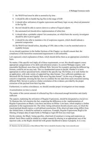 4.Webapp Forensics tools

    3. the WAFO tool must be able to normalize by time
    4. it should be able to handle big log files in the range of GiB
    5. it should allow utilization of regular expressions and binary logic on any observed parameter
       in the log file
    6. the tool should be able to narrow down to a subset of logical culprits
    7. the automated tool should allow implementation of white-lists
    8. it should allow a probable culprits' list construction, on which basis the security investigator
       should be able to pivot against
    9. it should be also able to maintain a list of suspicious requests, which should indicate a
       potential compromise
    10. the WAFO tool should utilize, decoding of URL data so that, it can be searched easier in
        readable formate
As we should experience in the further Sections of the Chapter, we should consent that, the
compliance of the heretofore enumerated requirements is still unfeasible.
Let's represent a short explanation of them, which should define them as an appropriate constitutive
basis.
No matter, if the specific tool imply all of these requirements, or not, this should support a more
appropriate categorization of its skills and utilization area(s). As current Webapps require, with
reasonable likelihood, more than one different Web- Servers( for example), parsing the different log
formats, could be not an easy task. This is a fundamental reason to decide, whether it is more
appropriate to utilize specialized tools, related to the specific log- file format, or to seek further for
an application, with wide variety of supported log- data formats. Two sufficient candidates are:
Microsoft IIS file format and Apache Web server log data format28. In this way of thoughts, the
concern is important, stressing the fact, how to combine the raw data from such concurrent running
different Web- Servers to achieve a better correlation of the evidence, provided by the proper
extraction of the payload from their log data.
Furthermore, to outline coincidences, we should consider proper investigation on time-stamps.
A normalization on time is crucial.
The matter of the current amount of collected log files is discussed enough heretofore and clearly
sufficient.
The aspects, explaining the utilization of Regular Expressions, should be designated as crucial too.
To illustrate this, let's mention the fact, respecting the differences in the implementations of
Regular Expressions on Black- Lists basis and those on White- Lists basis, which employs a further
parameter in the requirements list. The white- listing utilization should concern cases, in which the
traced payload should express a well-defined construction. If the observed input string differs from
this limited form, it should be outlined as suspicious. Example, Regular Expressions( RegEx) for
filtering of tamper data of input fields in Webapp as login-ID from an e-mail type.
On the contrary, the Black- listing specifies, what kind of construct is wrong and suspicions as
default. Such filters could be eluded in a simple manner by altering in an appropriate way of the
injection code, so the RegEx should fail with greater likelihood to detect it properly. It is a very

28 Statistics for the utilization of the different Web- Server should be found at: http://news.netcraft.com/

                                                            30
 