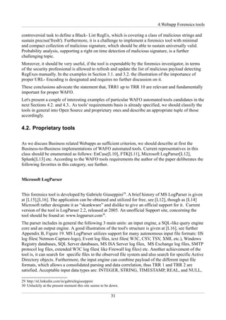 4.Webapp Forensics tools

controversial task to define a Black- List RegEx, which is covering a class of malicious strings and
sustain precise('fresh'). Furthermore, it is a challenge to implement a forensics tool with minimal
and compact collection of malicious signature, which should be able to sustain universally valid.
Probability analysis, supporting a right on time detection of malicious signature, is a further
challenging topic.
Moreover, it should be very useful, if the tool is expendable by the forensics investigator, in terms
of the security professional is allowed to refresh and update the list of malicious payload detecting
RegExes manually. In the examples in Section 3.1. and 3.2. the illustration of the importance of
proper URL- Encoding is designated and requires no further discussion on it.
These conclusions advocate the statement that, TRR1 up to TRR 10 are relevant and fundamentally
important for proper WAFO.
Let's present a couple of interesting examples of particular WAFO automated tools candidates in the
next Sections 4.2. and 4.3.. As tools' requirements basis is already specified, we should classify the
tools in general into Open Source and proprietary ones and describe an appropriate tuple of those
accordingly.

4.2. Proprietary tools

As we discuss Business related Webapps as sufficient criterion, we should describe at first the
Business-to-Business implementations of WAFO automated tools. Current representatives in this
class should be enumerated as follows: EnCase[L10], FTK[L11], Microsoft LogParser[L12],
Splunk[L13] etc. According to the WAFO tools requirements the author of the paper deliberates the
following favorites in this category, see further.


Microsoft LogParser


This forensics tool is developed by Gabriele Giuseppini29. A brief history of MS LogParser is given
at [L15],[L16]. The application can be obtained and utilized for free, see [L12], though as [L14]
Microsoft rather designate it as “skunkware” and dislike to give an official support for it. Current
version of the tool is LogParser 2.2, released at 2005. An unofficial Support site, concerning the
tool should be found at: www.logparser.com30.
The parser includes in general the following 3 main units: an input engine, a SQL-like query engine
core and an output engine. A good illustration of the tool's structure is given at [L16], see further
Appendix B, Figure 19. MS LogParser utilizes support for many autonomous input file formats: IIS
log files( Netmon-Capture-logs), Event log files, text files( W3C, CSV, TSV, XML etc.), Windows
Registry databases, SQL Server databases, MS ISA Server log files, MS Exchange log files, SMTP
protocol log files, extended W3C log files( like Firewall log files) etc. Another achievement of the
tool is, it can search for specific files in the observed file system and also search for specific Active
Directory objects. Furthermore, the input engine can combine payload of the different input file
formats, which allows a consolidated parsing and data correlation, thus TRR 1 and TRR 2 are
satisfied. Acceptable input data types are: INTEGER, STRING, TIMESTAMP, REAL, and NULL,

29 http://nl.linkedin.com/in/gabrielegiuseppini
30 Unluckily at the present moment this site seems to be down.

                                                         31
 