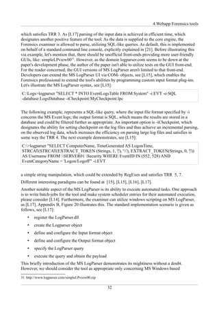 4.Webapp Forensics tools

which satisfies TRR 3. As [L17] parsing of the input data is achieved in efficient time, which
designates another positive feature of the tool. As the data is supplied to the core engine, the
Forensics examiner is allowed to parse, utilizing SQL-like queries. As default, this is implemented
on behalf of a standard command line console, explicitly explained in [21]. Before illustrating this
via example, let's mention that, there should be unofficial front-ends providing more user-friendly
GUIs, like: simpleLPview0031. However, as the domain logparser.com seems to be down at the
paper's development phase, the author of the paper isn't able to utilize tests on the GUI front-end.
For the reader concerned, the GUI versions of MS LogParser aren't limited to that front-end.
Developers can extend the MS LogParser UI via COM- objects, see [L15], which enables the
Forensics professional to extend the tool's abilities by programming custom input format plug-ins.
Let's illustrate the MS LogParser syntax, see [L15]:
C:Logs>logparser "SELECT * INTO EventLogsTable FROM System" -i:EVT -o:SQL
-database:LogsDatabase -iCheckpoint:MyCheckpoint.lpc


The following example, represents a SQL-like query, where the input file format specified by -i
concerns the MS Event logs; the output format is SQL, which means the results are stored in a
database and could be filtered further as appropriate. An important option is -iCheckpoint, which
designates the ability for setting checkpoint on the log files and thus achieve an incremental parsing,
on the observed log data, which increases the efficiency on parsing large log files and satisfies in
some way the TRR 4. The next example demonstrates, see [L15]:
C:>logparser "SELECT ComputerName, TimeGenerated AS LogonTime,
STRCAT(STRCAT(EXTRACT_TOKEN (Strings, 1, '|'), ''), EXTRACT_TOKEN(Strings, 0, '|'))
AS Username FROM SERVER01 Security WHERE EventID IN (552; 528) AND
EventCategoryName = 'Logon/Logoff'" -i:EVT


a simple string manipulation, which could be extended by RegExes and satisfies TRR 5, 7.
Different interesting paradigms can be found at [15], [L15], [L16], [L17].
Another notable aspect of the MS LogParser is its ability to execute automated tasks. One approach
is to write batch-jobs for the tool and make system scheduler entries for their automated execution,
please consider [L14]. Furthermore, the examiner can utilize windows scripting on MS LogParser,
as [L17]. Appendix B, Figure 20 illustrates this. The standard implementation scenario is given as
follows, see [L17]:
    •   register the LogParser.dll
    •   create the Logparser object
    •   define and configure the Input format object
    •   define and configure the Output format object
    •   specify the LogParser query
    •   execute the query and obtain the payload
This briefly introduction of the MS LogParser demonstrates its mightiness without a doubt.
However, we should consider the tool as appropriate only concerning MS Windows based
31 http://www.logparser.com/simpleLPview00.zip

                                                   32
 