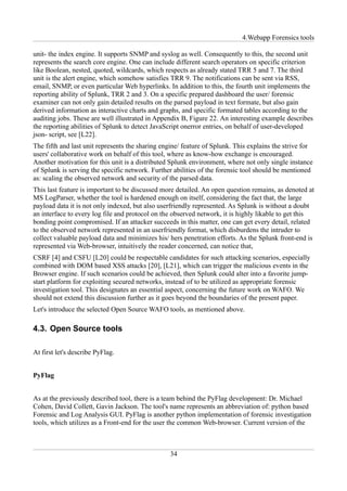 4.Webapp Forensics tools

unit- the index engine. It supports SNMP and syslog as well. Consequently to this, the second unit
represents the search core engine. One can include different search operators on specific criterion
like Boolean, nested, quoted, wildcards, which respects as already stated TRR 5 and 7. The third
unit is the alert engine, which somehow satisfies TRR 9. The notifications can be sent via RSS,
email, SNMP, or even particular Web hyperlinks. In addition to this, the fourth unit implements the
reporting ability of Splunk, TRR 2 and 3. On a specific prepared dashboard the user/ forensic
examiner can not only gain detailed results on the parsed payload in text formate, but also gain
derived information as interactive charts and graphs, and specific formated tables according to the
auditing jobs. These are well illustrated in Appendix B, Figure 22. An interesting example describes
the reporting abilities of Splunk to detect JavaScript onerror entries, on behalf of user-developed
json- script, see [L22].
The fifth and last unit represents the sharing engine/ feature of Splunk. This explains the strive for
users' collaborative work on behalf of this tool, where as know-how exchange is encouraged.
Another motivation for this unit is a distributed Splunk environment, where not only single instance
of Splunk is serving the specific network. Further abilities of the forensic tool should be mentioned
as: scaling the observed network and security of the parsed data.
This last feature is important to be discussed more detailed. An open question remains, as denoted at
MS LogParser, whether the tool is hardened enough on itself, considering the fact that, the large
payload data it is not only indexed, but also userfriendly represented. As Splunk is without a doubt
an interface to every log file and protocol on the observed network, it is highly likable to get this
bonding point compromised. If an attacker succeeds in this matter, one can get every detail, related
to the observed network represented in an userfriendly format, which disburdens the intruder to
collect valuable payload data and minimizes his/ hers penetration efforts. As the Splunk front-end is
represented via Web-browser, intuitively the reader concerned, can notice that,
CSRF [4] and CSFU [L20] could be respectable candidates for such attacking scenarios, especially
combined with DOM based XSS attacks [20], [L21], which can trigger the malicious events in the
Browser engine. If such scenarios could be achieved, then Splunk could alter into a favorite jump-
start platform for exploiting secured networks, instead of to be utilized as appropriate forensic
investigation tool. This designates an essential aspect, concerning the future work on WAFO. We
should not extend this discussion further as it goes beyond the boundaries of the present paper.
Let's introduce the selected Open Source WAFO tools, as mentioned above.

4.3. Open Source tools

At first let's describe PyFlag.


PyFlag


As at the previously described tool, there is a team behind the PyFlag development: Dr. Michael
Cohen, David Collett, Gavin Jackson. The tool's name represents an abbreviation of: python based
Forensic and Log Analysis GUI. PyFlag is another python implementation of forensic investigation
tools, which utilizes as a Front-end for the user the common Web-browser. Current version of the



                                                 34
 