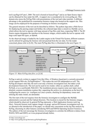 4.Webapp Forensics tools

tool is pyflag-0.87-pre1, 2008. The tool is hosted at SourceForge34 and as an Open Source App it
can be obtained for free under the GPL. A support site is considered to be www.pyflag.net. This
domain also stores the PyFlag Wiki with presentations of the tool and video tutorials. A different
advantage is the predefined for examination forensics image also hosted on the support site. This
image can be employed for the purposes of training on forensic investigation.
The general structure of the tool can be described as follows. The python App antes a Web Server
for displaying the parsing output and further, the collected input data is stored in a MySQL server,
which allows the tool to operate with large amount of log files code lines, respecting TRR 4. The IO
Source engine designates the interface to the forensic images, which enable the tool to operate with
large scale input file types, as Splunk.
As the observed image is loaded by the Loader engine in the Virtual File System, different scanners
can be utilized for gaining the forensic relevant payload from the raw data. For the reader
concerned, please refer to [L26]. The main PyFlag data flow is illustrated in the next Figure 15:




Figure 15: Main PyFlag data flow, as [L26]

PyFlag is natively written to support Unix-like OSes. A Windows based port is currently presented
on the support Web site, PyFlagWindows35. This makes the tool OS independent as well. The
PyFlag developers state that, the tool is not only a forensic investigation tool, but rather a rich
development framework. The tool can be used in two modes: either as a python shell, called
PyFlash, or as a userfriendly Web-GUI. The installation process requires some user input; more
detailed, common installation routines like: unpacking the archive to a destination on the host OS,
configuring the source via ./configure on Linux systems, checking for dependency issues and
utilizing the make install, are demanded.
The first start of the tool requires from the forensics investigator to configure the MySQL
administrative account and the Upload directory. This location is crucial for the forensics images,
which should be observed. In general PyFlag represents: a Web Application forensic tool( log
files) , Network forensic tool( capture images via pcap) and an OS forensic investigation tool. As
we denoted in the introduction of the paper, we should only concentrate on the log files analysis by
PyFlag, discerning its other features considering NFO and OSFO( Operating System Forensics).
The authors of the tool encourage the forensics investigators to correlate the different evidence from
WAFO, NFO and OSFO, as it was proposed already before.

34 http://sourceforge.net/
35 http://www.pyflag.net/cgi-bin/moin.cgi/PyFlagWindows

                                                     35
 