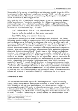 4.Webapp Forensics tools

More detailed, PyFlag supports variety of different and independent input file formats like: IIS log
format, Apache log files, iptables and syslog formats, respecting TRR 1, 2 and 3. The tool supports
also different kind of level of the formats customization, e.g. Apache logs can be formatted by
default, or customized by the security professional.
Let's explain this. After the installation is completely set up, the user can work with the Browser-
Gui PyFlag environment. For analyzing a specific log file, PyFlag presents presets, which are
templates, allowing to parse a collection of a specific class log files, e.g. IIS log file format. The
preset controls the driver for parsing the specific log as appropriate. As standard routine for an IIS
log file analysis set up is described in [22], as follows:
    •   Select “create Log Preset” from the PyFlag “Log Analysis”- Menu
    •   Select the “pyflag_iis_standard_log” file to test the preset against
    •   Select “IIS” as the log driver and utilize the parsing
A more extensive introduction to the WAFO utilization of the tool is presented at Linux.conf.au,
2008, please consider watching the presentation video [L23]. After the tool starts to collect payload
data from the input source, the Forensics investigator can either employ pre-defined queries and
thus minimize the parsing time on-the-fly, or wait for complete data collection. The data noise in the
obtained collection could be also reduced via white-listing, as TRR 7. Moreover, after data is
collected, the examiner can apply index searching via natural language like queries, comparatively
to Splunk. These features explain the efficient searching by the PyFlag. Another interesting aspect
of the tool is the implementation of GeoIP36( Apache). It can be either obtained from the Debian
repository, which presents a smaller GeoIP collection, or downloaded from the GeoIP website as a
complete collection. GeoIP allows to parse the IPs and Timestamps and correlate them to the origin
location of the GET/POST requests in the log file. This respects TRR 3. The tool can also store the
collected evidence payload in output formats like .cvs, which explains its utilization as a Front-end
to other tools applied to the investigation. An illustration of the PyFlag Web-GUI is given at
Appendix B, Figure 23. To conclude the tool's description, we should mention once more time the
open question of possible compromising of the Web-GUI as explained at the Splunk representation.
A well known attack concerning HTTP Pollution on ModSecurity37 is presented by Luca Carettoni38
in 2009, where the IDS is exploited by an XSS instead of utilizing an image upload to the system.
As mentioned above this advocates the fact that, the tool should be revised for such kind of exploits
and especially rechecked for possible DOM based XSS exploits, concerning its own source.


Apache-scalp or Scalp!


This tool should be considered as explicitly WAFO investigation tool. Scalp! is developed by
Romain Gaucher and the project is hosted on code.google.com. Its current version is 0.4 rev. 28,
2008. The tool is the only one of the described above, which definitely deploys RegExes. It
represents a python script, which can be run in the python console on the common OSes and makes
it OS independent. The tool is published under the Apache License 2.0 and is specified for parsing
especially Apache log files, which denotes its usability only on the class of these log files and does
not respect TRR 1 and 2. It is tested only on a couple of MiB log files, which disrespects further

36 http://www.maxmind.com/app/mod_geoip
37 http://www.modsecurity.org/
38 http://www.linkedin.com/in/lucacarettoni

                                                   36
 