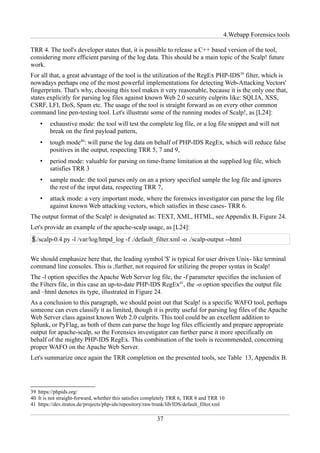 4.Webapp Forensics tools

TRR 4. The tool's developer states that, it is possible to release a C++ based version of the tool,
considering more efficient parsing of the log data. This should be a main topic of the Scalp! future
work.
For all that, a great advantage of the tool is the utilization of the RegEx PHP-IDS39 filter, which is
nowadays perhaps one of the most powerful implementations for detecting Web-Attacking Vectors'
fingerprints. That's why, choosing this tool makes it very reasonable, because it is the only one that,
states explicitly for parsing log files against known Web 2.0 security culprits like: SQLIA, XSS,
CSRF, LFI, DoS, Spam etc. The usage of the tool is straight forward as on every other common
command line pen-testing tool. Let's illustrate some of the running modes of Scalp!, as [L24]:
    •   exhaustive mode: the tool will test the complete log file, or a log file snippet and will not
        break on the first payload pattern,
    •   tough mode40: will parse the log data on behalf of PHP-IDS RegEx, which will reduce false
        positives in the output, respecting TRR 5, 7 and 9,
    •   period mode: valuable for parsing on time-frame limitation at the supplied log file, which
        satisfies TRR 3
    •   sample mode: the tool parses only on an a priory specified sample the log file and ignores
        the rest of the input data, respecting TRR 7,
    •   attack mode: a very important mode, where the forensics investigator can parse the log file
        against known Web attacking vectors, which satisfies in these cases- TRR 6.
The output format of the Scalp! is designated as: TEXT, XML, HTML, see Appendix B, Figure 24.
Let's provide an example of the apache-scalp usage, as [L24]:
$./scalp-0.4.py -l /var/log/httpd_log -f ./default_filter.xml -o ./scalp-output --html


We should emphasize here that, the leading symbol '$' is typical for user driven Unix- like terminal
command line consoles. This is ,further, not required for utilizing the proper syntax in Scalp!
The -l option specifies the Apache Web Server log file, the -f parameter specifies the inclusion of
the Filters file, in this case an up-to-date PHP-IDS RegEx41, the -o option specifies the output file
and –html denotes its type, illustrated in Figure 24.
As a conclusion to this paragraph, we should point out that Scalp! is a specific WAFO tool, perhaps
someone can even classify it as limited, though it is pretty useful for parsing log files of the Apache
Web Server class against known Web 2.0 culprits. This tool could be an excellent addition to
Splunk, or PyFlag, as both of them can parse the huge log files efficiently and prepare appropriate
output for apache-scalp, so the Forensics investigator can further parse it more specifically on
behalf of the mighty PHP-IDS RegEx. This combination of the tools is recommended, concerning
proper WAFO on the Apache Web Server.
Let's summarize once again the TRR completion on the presented tools, see Table 13, Appendix B.




39 https://phpids.org/
40 It is not straight-forward, whether this satisfies completely TRR 6, TRR 8 and TRR 10
41 https://dev.itratos.de/projects/php-ids/repository/raw/trunk/lib/IDS/default_filter.xml

                                                          37
 