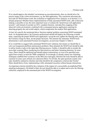 5.Future work

If we should approve the intruders' environment as non-deterministic, then we should strive for
precise image of the victim environment, e.g. the Web application. This conclusion advocates the
next task for WAFO future work- the evaluation of Application Flow Analysis, as in Section 2.3 is
already proposed. Whether future implementations of fully automated WAFO tools, able of decision
making, is possible or not, the more important issue is to detain the “point'n'scan web application
security”, and instead of consider an AFA: complete function- and data-flow mapping of the
observed victim environment, combined with a consequent precise application scanning for
detecting properly the real-world culprits, which compromise the modern Web applications.
At last, let's specify the mentioned above 'decision making' problem concerning WAFO automated
tools. As designated above, the Forensics professional should still deploy the following eventful
tasks, respecting the proper WAFO tools application: set-up the tool, update the filtering rules, trace
the Forensics image by them, do the proper decisions. This denotes the statement- WAFO tools
demonstrate a semi-automated Forensic-investigation, see previous Chapter 4, Table 6.
If we would like to suggest fully automated WAFO tools' solutions, this means we should like to
solve an Assignment problem( optimization problem). More detailed, the WAFO tool should be able
to utilize iterative tasks in the input data filtering process. Further, it should be able to reorder the
up-to-date scanning filters, producing less false positives and better Attacking detection. In some
cases, filters should be optimized and should require restructuring, or even to be specified once
again from scratch, to meet the TRRs completely. Even though, as already stated, new Attacking
techniques establish their existence on the Web once and again, therefore the tools should be able to
construct in some cases entirely new detection filters. For all that, the open questions sustain: how
rules should be outlined as obsolete and what should be the comparative criterion that 'fresher'
filters should derive from, implementing a fully automated execution without human interactions.
An important criterion should be the evaluation of the impact of a successfully accomplished Web
attacking technique(s). On behalf of that, the tool should be able to re-adjust and re-new the filtering
collection, employed in the automated part of the WAFO investigation.




                                                   40
 