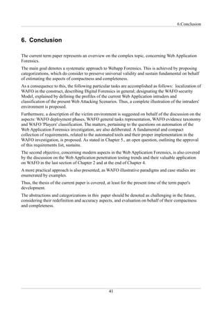 6.Conclusion


6. Conclusion

The current term paper represents an overview on the complex topic, concerning Web Application
Forensics.
The main goal denotes a systematic approach to Webapp Forensics. This is achieved by proposing
categorizations, which do consider to preserve universal validity and sustain fundamental on behalf
of estimating the aspects of compactness and completeness.
As a consequence to this, the following particular tasks are accomplished as follows: localization of
WAFO in the construct, describing Digital Forensics in general; designating the WAFO security
Model, explained by defining the profiles of the current Web Application intruders and
classification of the present Web Attacking Scenarios. Thus, a complete illustration of the intruders'
environment is proposed.
Furthermore, a description of the victim environment is suggested on behalf of the discussion on the
aspects: WAFO deployment phases, WAFO general tasks representation, WAFO evidence taxonomy
and WAFO 'Players' classification. The matters, pertaining to the questions on automation of the
Web Application Forensics investigation, are also deliberated. A fundamental and compact
collection of requirements, related to the automated tools and their proper implementation in the
WAFO investigation, is proposed. As stated in Chapter 5., an open question, outlining the approval
of this requirements list, sustains.
The second objective, concerning modern aspects in the Web Application Forensics, is also covered
by the discussion on the Web Application penetration testing trends and their valuable application
on WAFO in the last section of Chapter 2 and at the end of Chapter 4.
A more practical approach is also presented, as WAFO illustrative paradigms and case studies are
enumerated by examples.
Thus, the thesis of the current paper is covered, at least for the present time of the term paper's
development.
The abstractions and categorizations in this paper should be denoted as challenging in the future,
considering their redefinition and accuracy aspects, and evaluation on behalf of their compactness
and completeness.




                                                   41
 