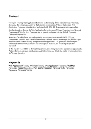 Abstract

The topic, covering Web Application Forensics is challenging. There are not enough references,
discussing this subject, especially in the Scientific communities. Often is the the term 'Web
Application Forensics' misunderstood and mixed with IDS/ IPS defensive security approaches.
Another issue is to discern the Web Application Forensics, short Webapp Forensics, from Network
Forensics and Web Services Forensics, and in general to allocate it in the Digital/ Computer
Forensics classification.
Nowadays, Web Platforms are vastly growing, not to mention the so called Web 2.0 hype.
Furthermore, Business Web Applications blast the common security knowledge and premise rapid
inventory of the current security best practices and approaches. The questions, concerning the
automation of the security defensive and investigation methods, are becoming undeniable
important.
In this paper we should try to dispute the questions, concerning taxonomic approaches regarding the
Webapp Forensics; discuss trends, referenced to this topic and debate the matter of automation tools
for Webapp forensics.




Keywords
Web Application Security, WebMail Security, Web Application Forensics, WebMail
Forensics, Header Inspection, Plan Cache Inspection, Forensic Tools, Forensics
Taxonomy, Forensics Trends




                                                 5
 