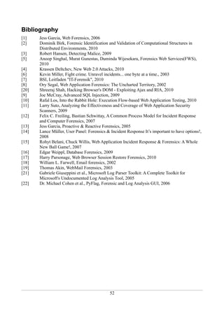Bibliography
[1]    Jess Garcia, Web Forensics, 2006
[2]    Dominik Birk, Forensic Identification and Validation of Computational Structures in
       Distributed Environments, 2010
[3]    Robert Hansen, Detecting Malice, 2009
[5]    Anoop Singhal, Murat Gunestas, Duminda Wijesekara, Forensics Web Services(FWS),
       2010
[4]    Krassen Deltchev, New Web 2.0 Attacks, 2010
[6]    Kevin Miller, Fight crime. Unravel incidents... one byte at a time., 2003
[7]    BSI, Leitfaden "IT-Forensik", 2010
[8]    Ory Segal, Web Application Forensics: The Uncharted Territory, 2002
[20]   Shreeraj Shah, Hacking Browser's DOM - Exploiting Ajax and RIA, 2010
[9]    Joe McCray, Advanced SQL Injection, 2009
[10]   Rafal Los, Into the Rabbit Hole: Execution Flow-based Web Application Testing, 2010
[11]   Larry Suto, Analyzing the Effectiveness and Coverage of Web Application Security
       Scanners, 2009
[12]   Felix C. Freiling, Bastian Schwittay, A Common Process Model for Incident Response
       and Computer Forensics, 2007
[13]   Jess Garcia, Proactive & Reactive Forensics, 2005
[14]   Lance Müller, User Panel: Forensics & Incident Response It’s important to have options!,
       2008
[15]   Rohyt Belani, Chuck Willis, Web Application Incident Response & Forensics: A Whole
       New Ball Game!, 2007
[16]   Edgar Weippl, Database Forensics, 2009
[17]   Harry Parsonage, Web Browser Session Restore Forensics, 2010
[18]   William L. Farwell, Email forensics, 2002
[19]   Thomas Akin, WebMail Forensics, 2003
[21]   Gabriele Giuseppini et al., Microsoft Log Parser Toolkit: A Complete Toolkit for
       Microsoft's Undocumented Log Analysis Tool, 2005
[22]   Dr. Michael Cohen et al., PyFlag, Forensic and Log Analysis GUI, 2006




                                             52
 