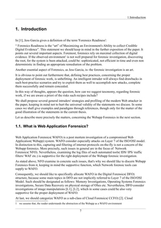 1.Introduction


1. Introduction

In [1], Jess Garcia gives a definition of the term 'Forensics Readiness':
“ Forensics Readiness is the “art” of Maximizing an Environment's Ability to collect Credible
Digital Evidence”. This statement we should keep in mind in the further exposition of the paper. It
points out several important aspects. Foremost, forensics rely on maximal collection of digital
evidence. If the observed environment1 is not well prepared for forensic investigation, discovering
the root, for the system is been attacked, could be: sophisticated, not efficient in time and even non
deterministic in finding an appropriate remediation of the problem.
Another essential aspect of Forensics, as Jess Garcia, is- the forensic investigation is an art.
It is obvious to point out furthermore that, defining best practices, concerning the proper
deployment of forensic work, is unbefitting. An intelligent intruder will always find drawbacks in
such best-practice scenarios and try to exploit them as well to accomplish new attacks, complete
them successfully and remain concealed.
In this way of thoughts, appears the question, how can we suggest taxonomy, regarding forensic
work, if we are aware a priori of the risks such recipes include?
We shall propose several general intruders' strategies and profiling of the modern Web attacker in
the paper, keeping in mind not to hurt the universal validity of the statements we discuss. In some
cases we shall give examples and paradigms through references, though only for the matter of the
good illustration of the statements in the current thesis.
Let us describe more precisely the matters, concerning the Webapp Forensics in the next section.

1.1. What is Web Application Forensics?

Web Application Forensics( WAFO) is a post mortem investigation of a compromised Web
Application( Webapp) system. WAFO consider especially attacks on Layer 7 of the ISO/OSI model.
In distinction to this, capturing and filtering of internet protocols on-the-fly is not a concern of the
Webapp forensics. More precisely, such issues in general are in the focus of Network
Forensics( NFO). Nevertheless, examining the log files of such automated tools( IDS/ IPS/ traffic
filters/ WAF etc.) is supportive for the right deployment of the Webapp forensic investigation.
As stated above, NFO examine in concrete such issues, that's why we should like to discern Webapp
Forensics from it, keeping in mind the supportive function, which Network forensic tools can
supply to WAFO.
Consequently, we should like to specifically allocate WAFO in the Digital Forensics( DFO)
structure, because some main topics in DFO are not implicitly referred to Layer 7 of the ISO/OSI
Model. Such should be designated as follows: Memory Investigations, Operating Systems Forensics
investigations, Secure Data Recovery on physical storage of OSes etc. Nevertheless, DFO consider
investigations of image manipulations [L1], [L2], which in some cases could be also very
supportive for the proper deployment of WAFO.
At last, we should categorize WAFO as a sub-class of Cloud Forensics( CCFO) [2]. Cloud
1 we assume that, the reader understands the abstraction of the Webapp as a WAFO environment

                                                       7
 