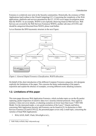 1.Introduction

Forensics is a relatively new term in the Security communities. Historically, the existence of Web
Applications lead in phase to the Cloud-Computing( CC). Concerning the complexity of the Web
applications, platforms and services presented by the CC, CCFO cover larger investigation areas
than the WAFO. As an example, WAFO is not explicitly observing fraud on Web Services. Web
Services are covered by the Web Services Forensics( WSFO), another sub-class of CCFO, and
should be categorical discerned from WAFO, please read further.
Let us illustrate the DFO taxonomic structure in the next Figure:




Figure 1: General Digital Forensics Classification, WAFO allocation

On behalf of this short introduction of the different Computer Forensics categories, let's designate
explicitly the limitations of the paper. This concerns the better understanding of the paper's
exposition and explain the absence of examples, covering different exotic attacking scenarios.

1.2. Limitations of this paper

This term paper discusses Web Application Forensics, which excludes topics as on-the-fly packet
capturing, packet inspection of sensitive data over ( security) internet protocols. Once again to
mention, it does not cover attacks, or attacking scenarios on lower layer than Layer 7 ISO/ OSI
Model. For the interested reader, a very good correlation of the Layer 7 Attacks and below,
concerning Web Application Security and Forensics can be found at [3]. In distinction to Web
Services Forensics [5] and CCFO [2], the presented paper covers only a small topic, concerning the
varieties of fraud Web Applications:
    •   RIA( AJAX, RoR2, Flash, Silverlight et al.) ,


2 RoR- Ruby on Rails, http://rubyonrails.org/

                                                  8
 