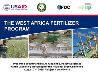 THE WEST AFRICA FERTILIZER
PROGRAM
Presented by Emmanuel K.M. Alognikou, Policy Specialist
At the Launching Workshop for the Regional Seed Committee
August 3-4, 2015, Abidjan, Cote d’Ivoire
 