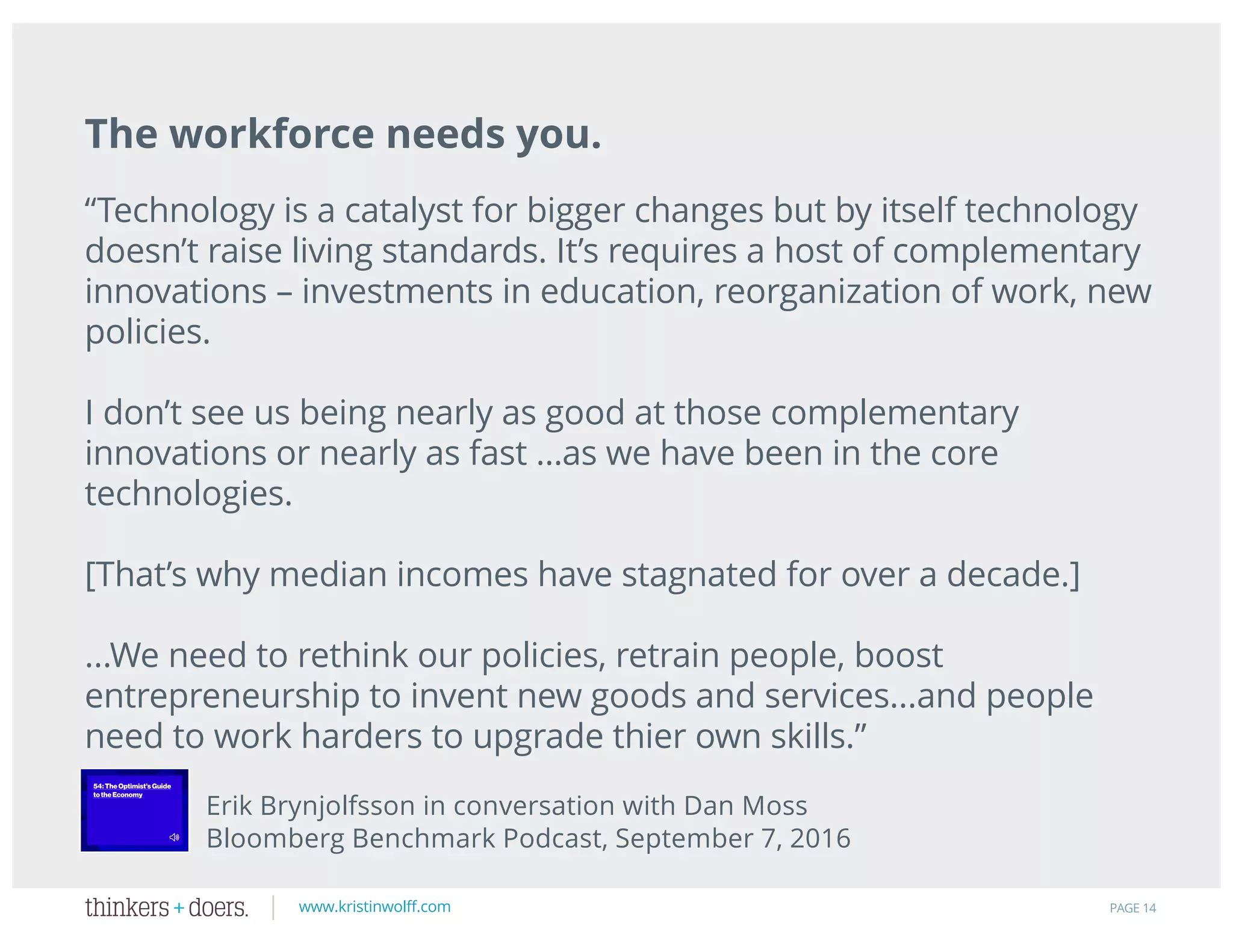 www.kristinwolff.com PAGE 14
The workforce needs you.
“Technology is a catalyst for bigger changes but by itself technology
doesn’t raise living standards. It’s requires a host of complementary
innovations – investments in education, reorganization of work, new
policies.
I don’t see us being nearly as good at those complementary
innovations or nearly as fast …as we have been in the core
technologies.
[That’s why median incomes have stagnated for over a decade.]
...We need to rethink our policies, retrain people, boost
entrepreneurship to invent new goods and services...and people
need to work harders to upgrade thier own skills.”
Erik Brynjolfsson in conversation with Dan Moss
Bloomberg Benchmark Podcast, September 7, 2016
 