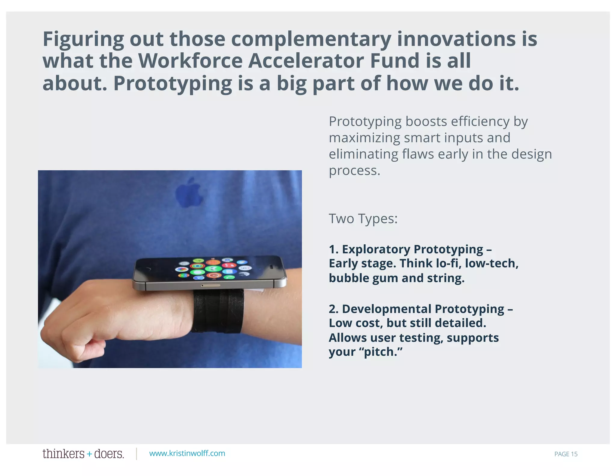www.kristinwolff.com
1. Exploratory Prototyping –
Early stage. Think lo-fi, low-tech,
bubble gum and string.
PAGE 15
Figuring out those complementary innovations is
what the Workforce Accelerator Fund is all
about. Prototyping is a big part of how we do it.
Prototyping boosts efficiency by
maximizing smart inputs and
eliminating flaws early in the design
process.
Two Types:
2. Developmental Prototyping –
Low cost, but still detailed.
Allows user testing, supports
your “pitch.”
 