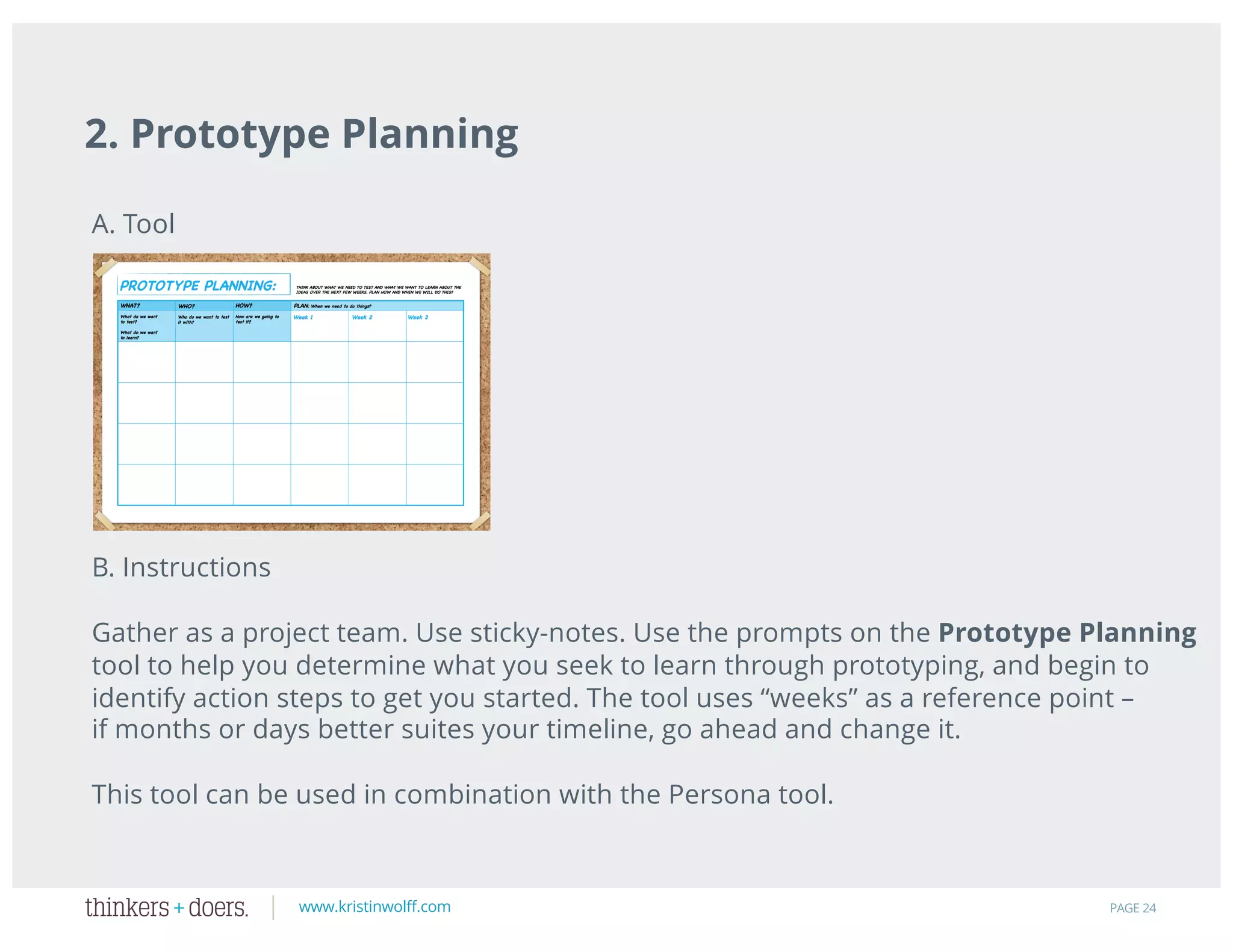 www.kristinwolff.com
2. Prototype Planning
PAGE 24
A. Tool
B. Instructions
Gather as a project team. Use sticky-notes. Use the prompts on the Prototype Planning
tool to help you determine what you seek to learn through prototyping, and begin to
identify action steps to get you started. The tool uses “weeks” as a reference point –
if months or days better suites your timeline, go ahead and change it.
This tool can be used in combination with the Persona tool.
 