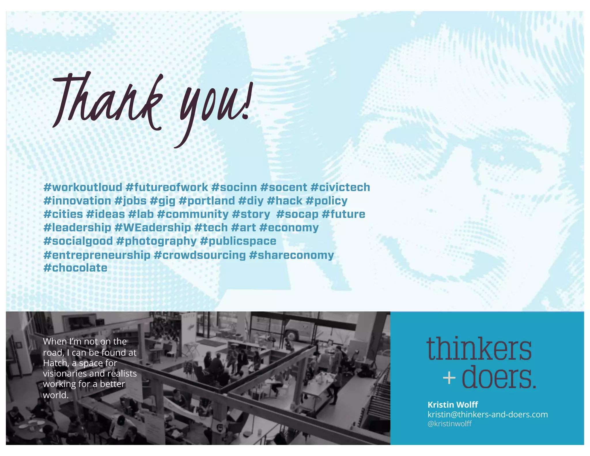 Kristin Wolff
kristin@thinkers-and-doers.com
@kristinwolff
Thank you!
#workoutloud #futureofwork #socinn #socent #civictech
#innovation #jobs #gig #portland #diy #hack #policy
#cities #ideas #lab #community #story #socap #future
#leadership #WEadership #tech #art #economy
#socialgood #photography #publicspace
#entrepreneurship #crowdsourcing #shareconomy
#chocolate
When I’m not on the
road, I can be found at
Hatch, a space for
visionaries and realists
working for a better
world.
 