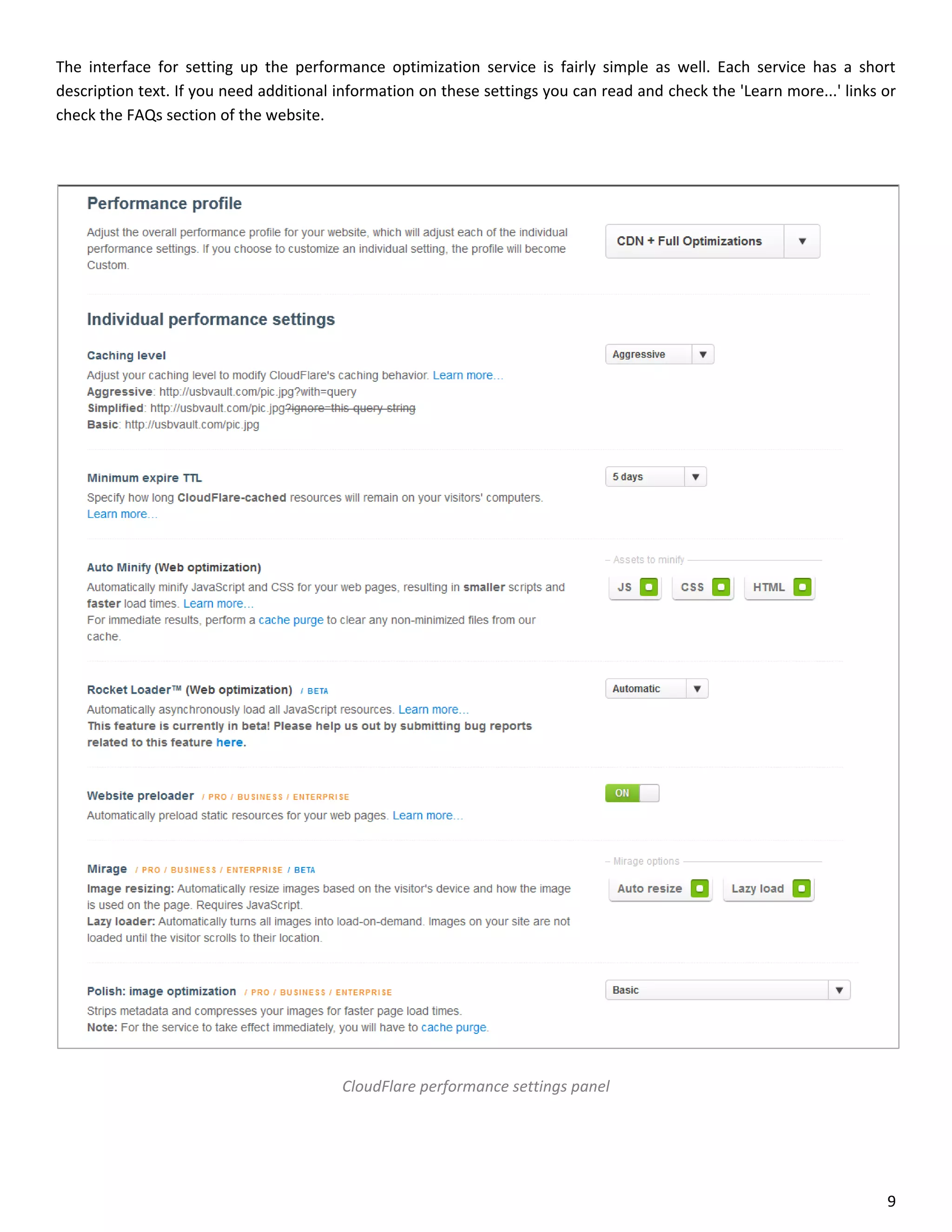 The interface for setting up the performance optimization service is fairly simple as well. Each service has a short
description text. If you need additional information on these settings you can read and check the 'Learn more...' links or
check the FAQs section of the website.




                                         CloudFlare performance settings panel




                                                                                                                        9
 