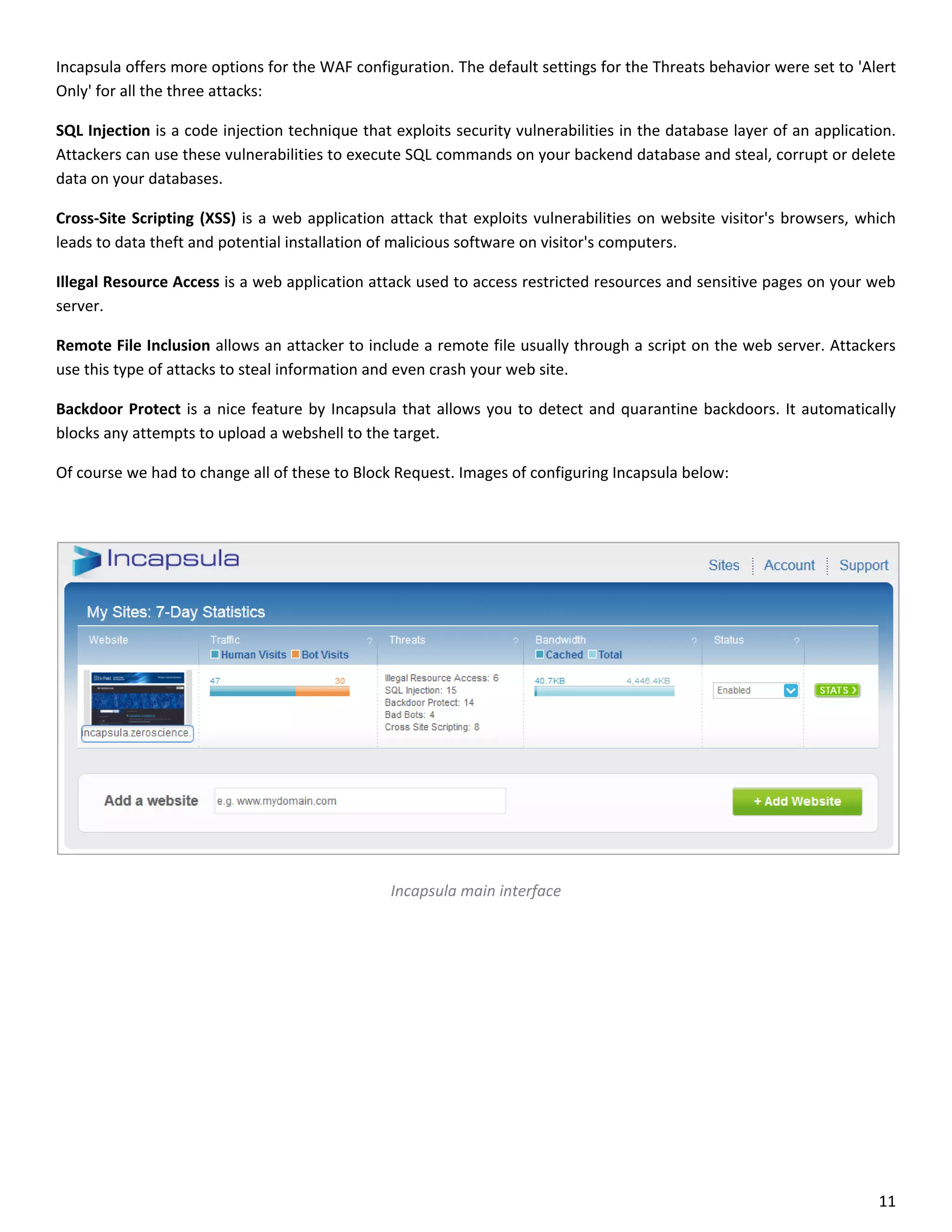 Incapsula offers more options for the WAF configuration. The default settings for the Threats behavior were set to 'Alert
Only' for all the three attacks:

SQL Injection is a code injection technique that exploits security vulnerabilities in the database layer of an application.
Attackers can use these vulnerabilities to execute SQL commands on your backend database and steal, corrupt or delete
data on your databases.

Cross-Site Scripting (XSS) is a web application attack that exploits vulnerabilities on website visitor's browsers, which
leads to data theft and potential installation of malicious software on visitor's computers.

Illegal Resource Access is a web application attack used to access restricted resources and sensitive pages on your web
server.

Remote File Inclusion allows an attacker to include a remote file usually through a script on the web server. Attackers
use this type of attacks to steal information and even crash your web site.

Backdoor Protect is a nice feature by Incapsula that allows you to detect and quarantine backdoors. It automatically
blocks any attempts to upload a webshell to the target.

Of course we had to change all of these to Block Request. Images of configuring Incapsula below:




                                                 Incapsula main interface




                                                                                                                        11
 