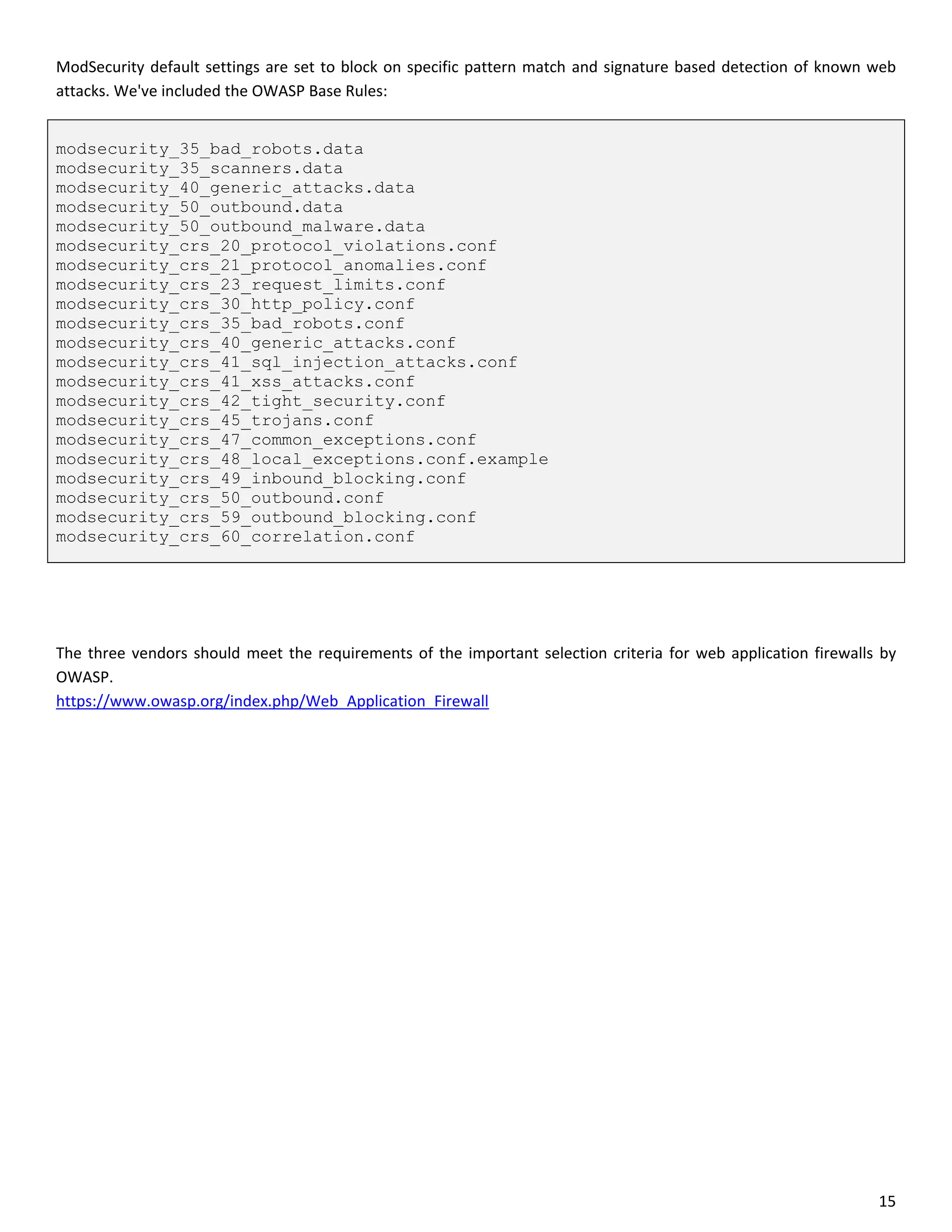 ModSecurity default settings are set to block on specific pattern match and signature based detection of known web
attacks. We've included the OWASP Base Rules:


modsecurity_35_bad_robots.data
modsecurity_35_scanners.data
modsecurity_40_generic_attacks.data
modsecurity_50_outbound.data
modsecurity_50_outbound_malware.data
modsecurity_crs_20_protocol_violations.conf
modsecurity_crs_21_protocol_anomalies.conf
modsecurity_crs_23_request_limits.conf
modsecurity_crs_30_http_policy.conf
modsecurity_crs_35_bad_robots.conf
modsecurity_crs_40_generic_attacks.conf
modsecurity_crs_41_sql_injection_attacks.conf
modsecurity_crs_41_xss_attacks.conf
modsecurity_crs_42_tight_security.conf
modsecurity_crs_45_trojans.conf
modsecurity_crs_47_common_exceptions.conf
modsecurity_crs_48_local_exceptions.conf.example
modsecurity_crs_49_inbound_blocking.conf
modsecurity_crs_50_outbound.conf
modsecurity_crs_59_outbound_blocking.conf
modsecurity_crs_60_correlation.conf




The three vendors should meet the requirements of the important selection criteria for web application firewalls by
OWASP.
https://www.owasp.org/index.php/Web_Application_Firewall




                                                                                                                15
 