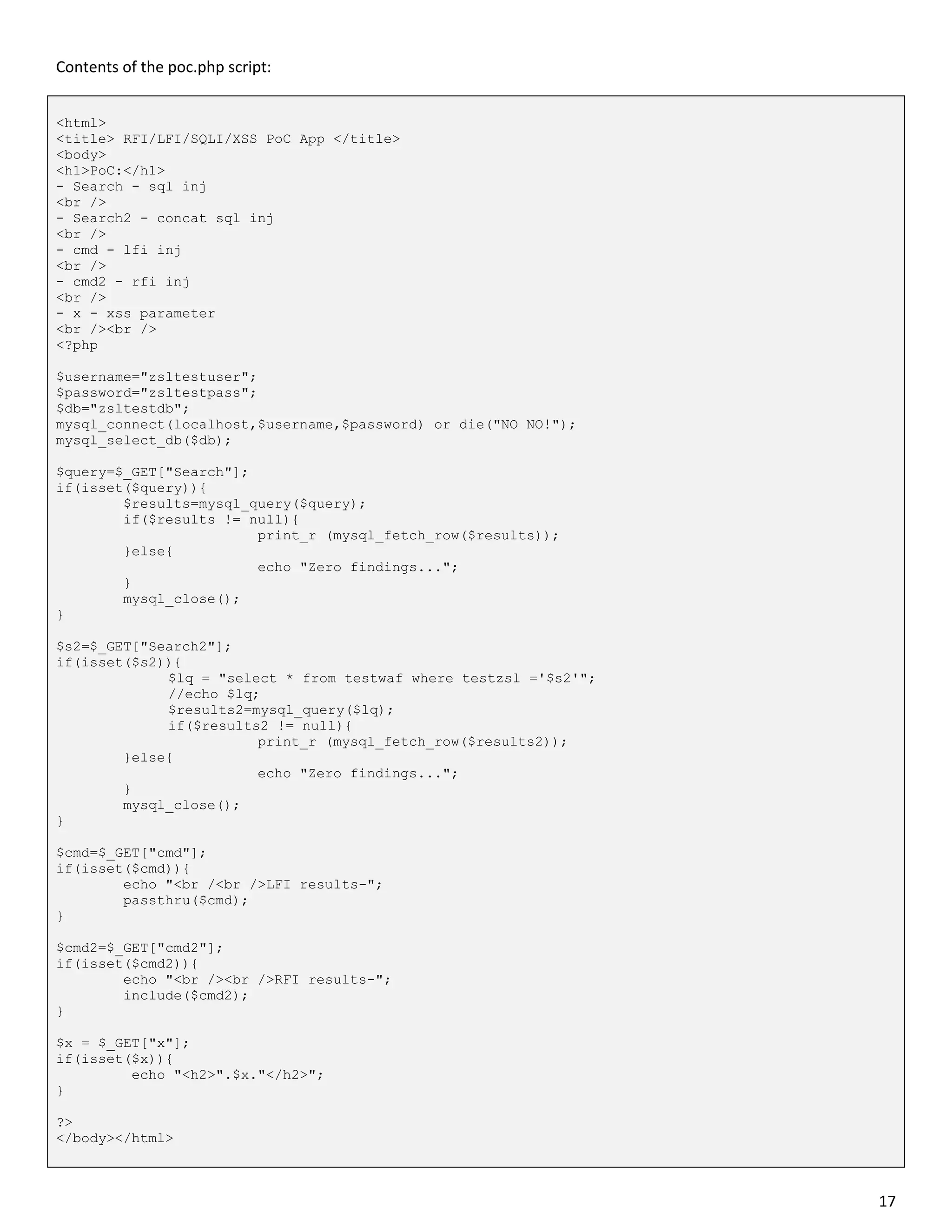 Contents of the poc.php script:


<html>
<title> RFI/LFI/SQLI/XSS PoC App </title>
<body>
<h1>PoC:</h1>
- Search - sql inj
<br />
- Search2 - concat sql inj
<br />
- cmd - lfi inj
<br />
- cmd2 - rfi inj
<br />
- x - xss parameter
<br /><br />
<?php

$username="zsltestuser";
$password="zsltestpass";
$db="zsltestdb";
mysql_connect(localhost,$username,$password) or die("NO NO!");
mysql_select_db($db);

$query=$_GET["Search"];
if(isset($query)){
        $results=mysql_query($query);
        if($results != null){
                        print_r (mysql_fetch_row($results));
        }else{
                        echo "Zero findings...";
        }
        mysql_close();
}

$s2=$_GET["Search2"];
if(isset($s2)){
             $lq = "select * from testwaf where testzsl ='$s2'";
             //echo $lq;
             $results2=mysql_query($lq);
             if($results2 != null){
                        print_r (mysql_fetch_row($results2));
        }else{
                        echo "Zero findings...";
        }
        mysql_close();
}

$cmd=$_GET["cmd"];
if(isset($cmd)){
        echo "<br /<br />LFI results-";
        passthru($cmd);
}

$cmd2=$_GET["cmd2"];
if(isset($cmd2)){
        echo "<br /><br />RFI results-";
        include($cmd2);
}

$x = $_GET["x"];
if(isset($x)){
         echo "<h2>".$x."</h2>";
}

?>
</body></html>



                                                                   17
 