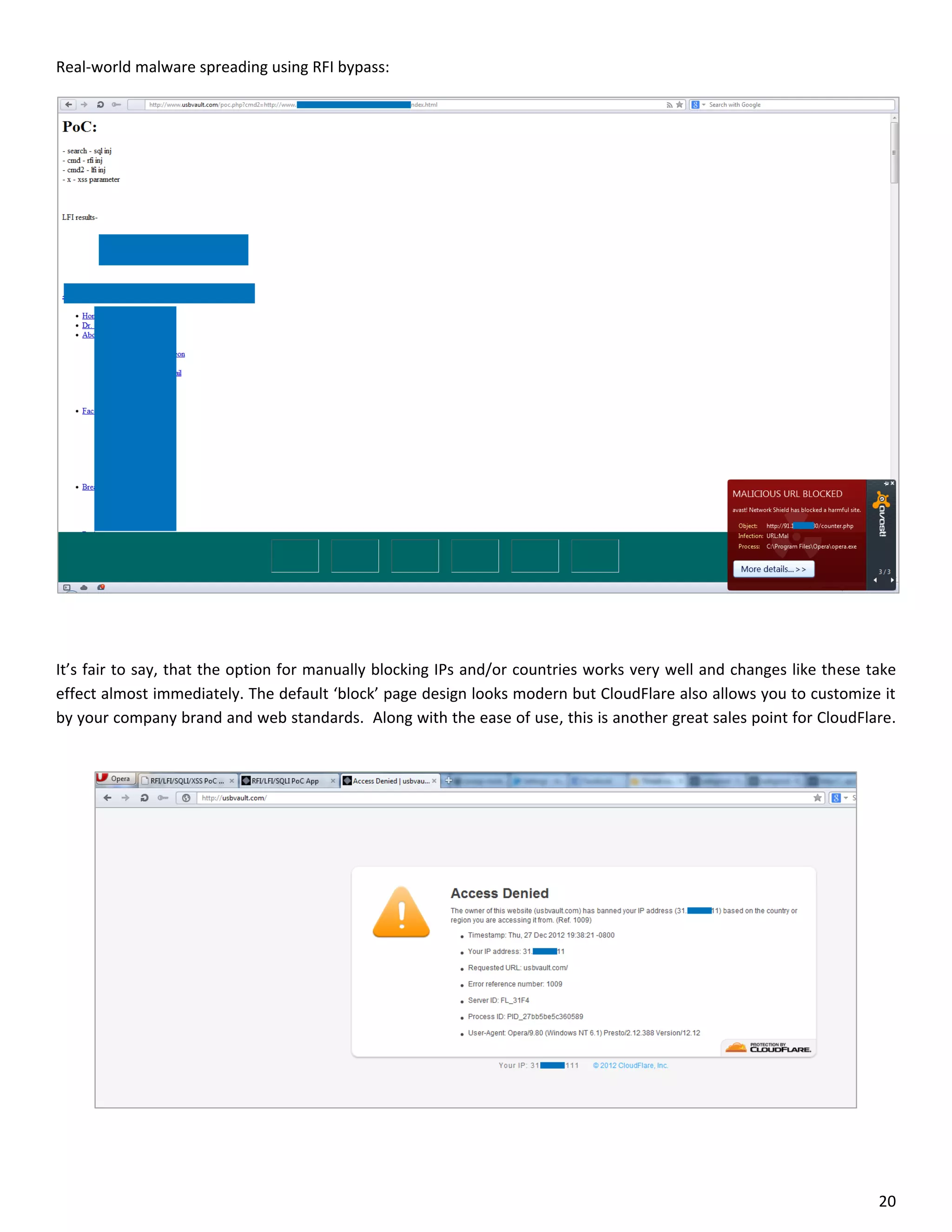 Real-world malware spreading using RFI bypass:




It’s fair to say, that the option for manually blocking IPs and/or countries works very well and changes like these take
effect almost immediately. The default ‘block’ page design looks modern but CloudFlare also allows you to customize it
by your company brand and web standards. Along with the ease of use, this is another great sales point for CloudFlare.




                                                                                                                     20
 