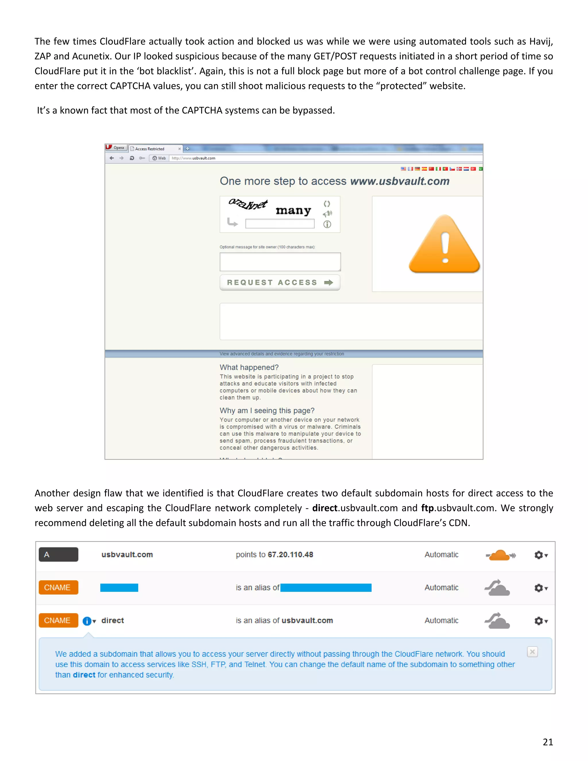 The few times CloudFlare actually took action and blocked us was while we were using automated tools such as Havij,
ZAP and Acunetix. Our IP looked suspicious because of the many GET/POST requests initiated in a short period of time so
CloudFlare put it in the ‘bot blacklist’. Again, this is not a full block page but more of a bot control challenge page. If you
enter the correct CAPTCHA values, you can still shoot malicious requests to the “protected” website.

It’s a known fact that most of the CAPTCHA systems can be bypassed.




Another design flaw that we identified is that CloudFlare creates two default subdomain hosts for direct access to the
web server and escaping the CloudFlare network completely - direct.usbvault.com and ftp.usbvault.com. We strongly
recommend deleting all the default subdomain hosts and run all the traffic through CloudFlare’s CDN.




                                                                                                                            21
 