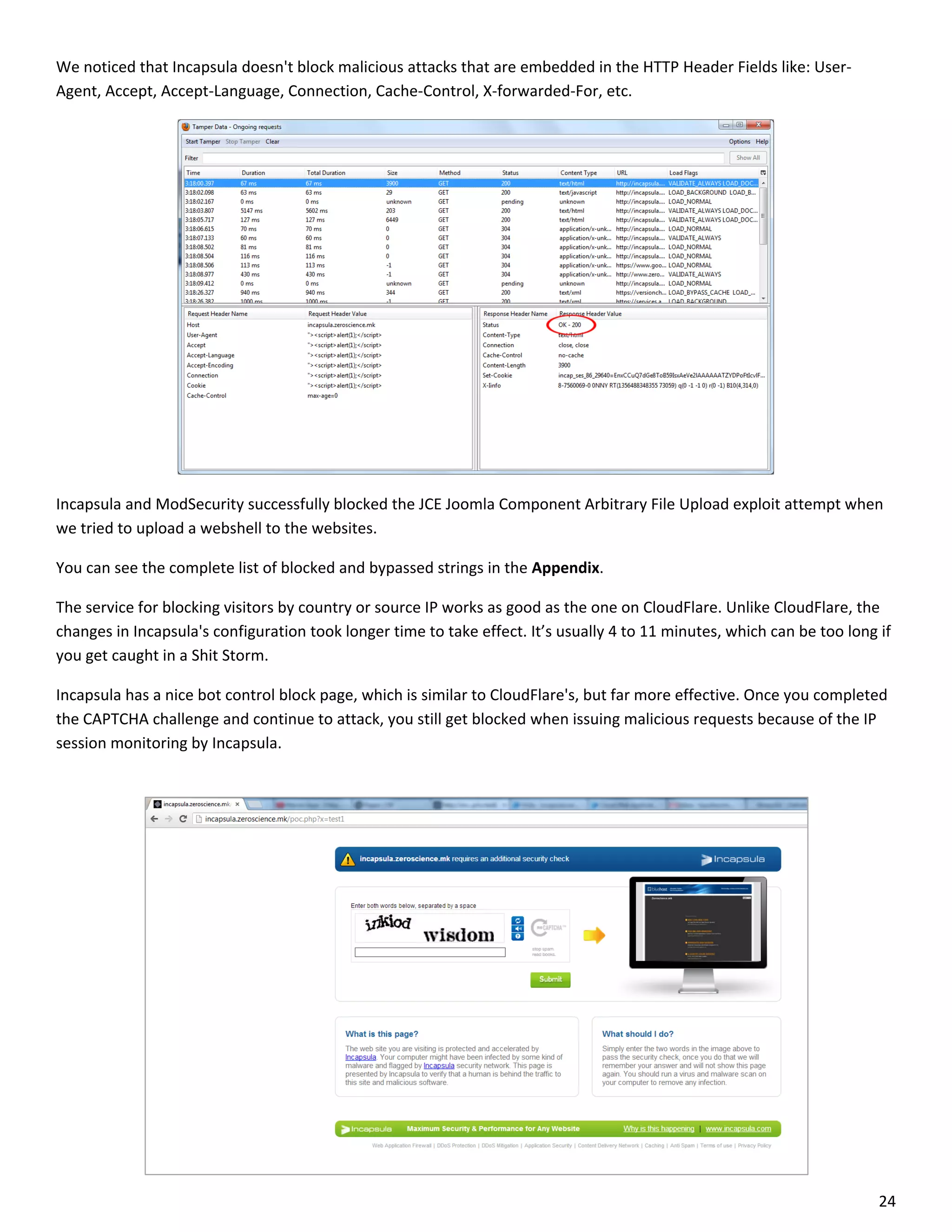 We noticed that Incapsula doesn't block malicious attacks that are embedded in the HTTP Header Fields like: User-
Agent, Accept, Accept-Language, Connection, Cache-Control, X-forwarded-For, etc.




Incapsula and ModSecurity successfully blocked the JCE Joomla Component Arbitrary File Upload exploit attempt when
we tried to upload a webshell to the websites.

You can see the complete list of blocked and bypassed strings in the Appendix.

The service for blocking visitors by country or source IP works as good as the one on CloudFlare. Unlike CloudFlare, the
changes in Incapsula's configuration took longer time to take effect. It’s usually 4 to 11 minutes, which can be too long if
you get caught in a Shit Storm.

Incapsula has a nice bot control block page, which is similar to CloudFlare's, but far more effective. Once you completed
the CAPTCHA challenge and continue to attack, you still get blocked when issuing malicious requests because of the IP
session monitoring by Incapsula.




                                                                                                                          24
 