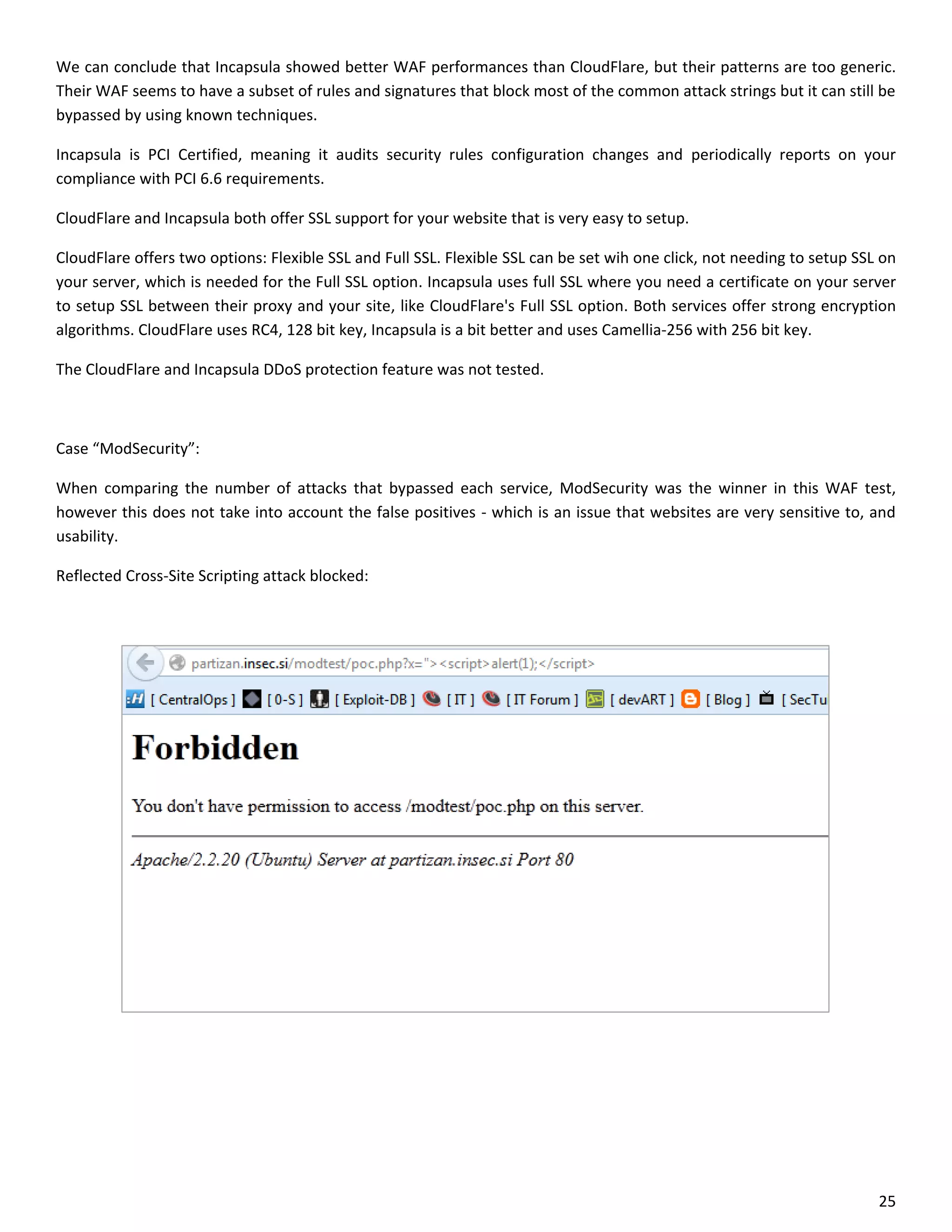 We can conclude that Incapsula showed better WAF performances than CloudFlare, but their patterns are too generic.
Their WAF seems to have a subset of rules and signatures that block most of the common attack strings but it can still be
bypassed by using known techniques.

Incapsula is PCI Certified, meaning it audits security rules configuration changes and periodically reports on your
compliance with PCI 6.6 requirements.

CloudFlare and Incapsula both offer SSL support for your website that is very easy to setup.

CloudFlare offers two options: Flexible SSL and Full SSL. Flexible SSL can be set wih one click, not needing to setup SSL on
your server, which is needed for the Full SSL option. Incapsula uses full SSL where you need a certificate on your server
to setup SSL between their proxy and your site, like CloudFlare's Full SSL option. Both services offer strong encryption
algorithms. CloudFlare uses RC4, 128 bit key, Incapsula is a bit better and uses Camellia-256 with 256 bit key.

The CloudFlare and Incapsula DDoS protection feature was not tested.



Case “ModSecurity”:

When comparing the number of attacks that bypassed each service, ModSecurity was the winner in this WAF test,
however this does not take into account the false positives - which is an issue that websites are very sensitive to, and
usability.

Reflected Cross-Site Scripting attack blocked:




                                                                                                                         25
 