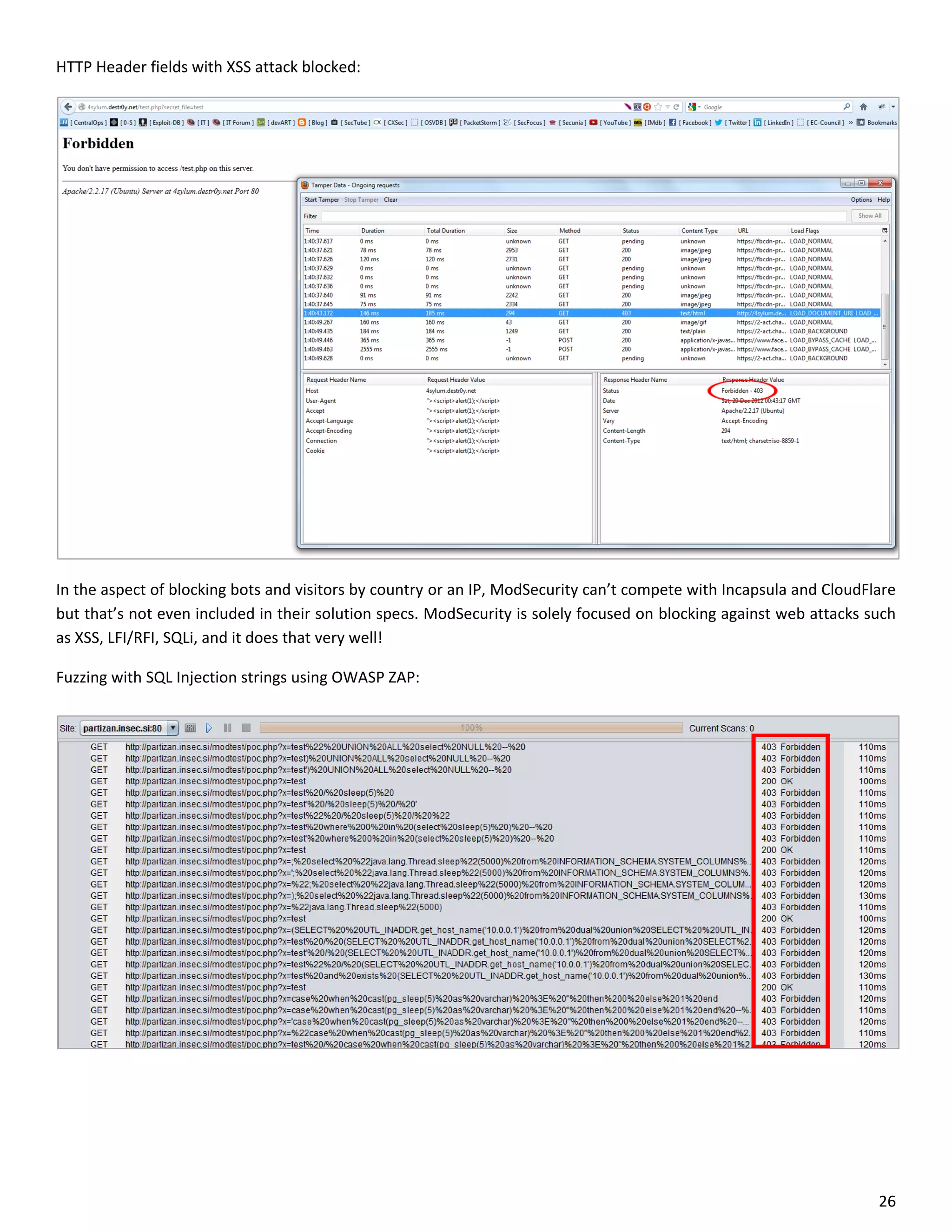 HTTP Header fields with XSS attack blocked:




In the aspect of blocking bots and visitors by country or an IP, ModSecurity can’t compete with Incapsula and CloudFlare
but that’s not even included in their solution specs. ModSecurity is solely focused on blocking against web attacks such
as XSS, LFI/RFI, SQLi, and it does that very well!

Fuzzing with SQL Injection strings using OWASP ZAP:




                                                                                                                     26
 