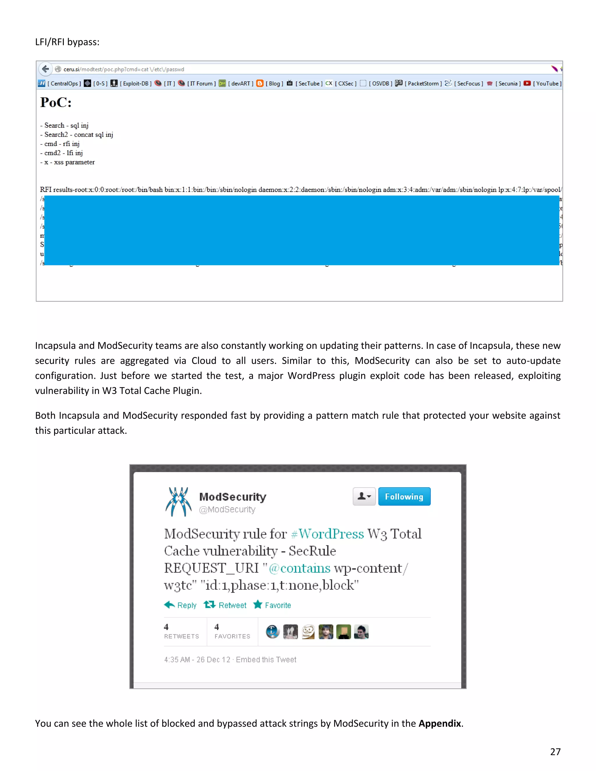 LFI/RFI bypass:




Incapsula and ModSecurity teams are also constantly working on updating their patterns. In case of Incapsula, these new
security rules are aggregated via Cloud to all users. Similar to this, ModSecurity can also be set to auto-update
configuration. Just before we started the test, a major WordPress plugin exploit code has been released, exploiting
vulnerability in W3 Total Cache Plugin.

Both Incapsula and ModSecurity responded fast by providing a pattern match rule that protected your website against
this particular attack.




You can see the whole list of blocked and bypassed attack strings by ModSecurity in the Appendix.

                                                                                                                    27
 