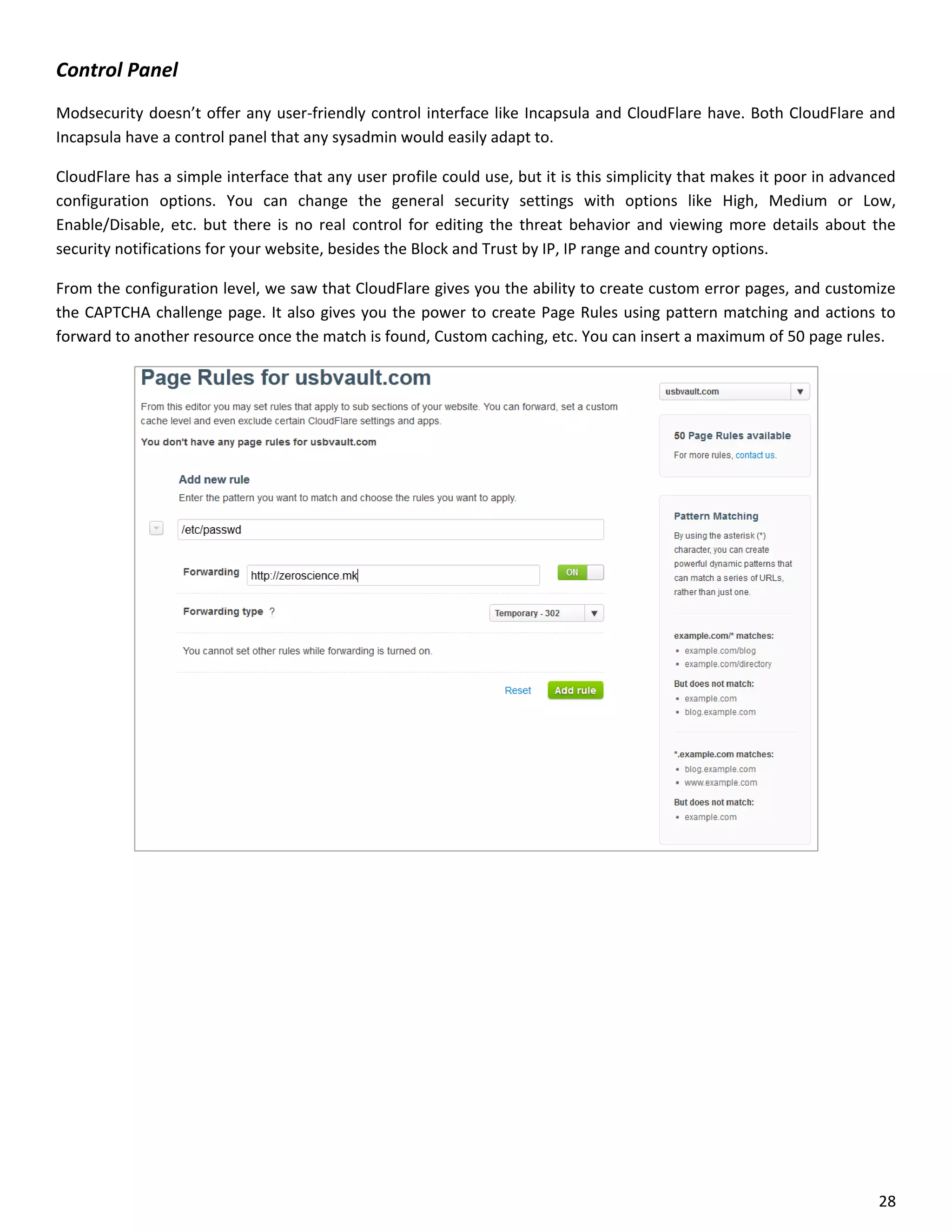 Control Panel
Modsecurity doesn’t offer any user-friendly control interface like Incapsula and CloudFlare have. Both CloudFlare and
Incapsula have a control panel that any sysadmin would easily adapt to.

CloudFlare has a simple interface that any user profile could use, but it is this simplicity that makes it poor in advanced
configuration options. You can change the general security settings with options like High, Medium or Low,
Enable/Disable, etc. but there is no real control for editing the threat behavior and viewing more details about the
security notifications for your website, besides the Block and Trust by IP, IP range and country options.

From the configuration level, we saw that CloudFlare gives you the ability to create custom error pages, and customize
the CAPTCHA challenge page. It also gives you the power to create Page Rules using pattern matching and actions to
forward to another resource once the match is found, Custom caching, etc. You can insert a maximum of 50 page rules.




                                                                                                                        28
 