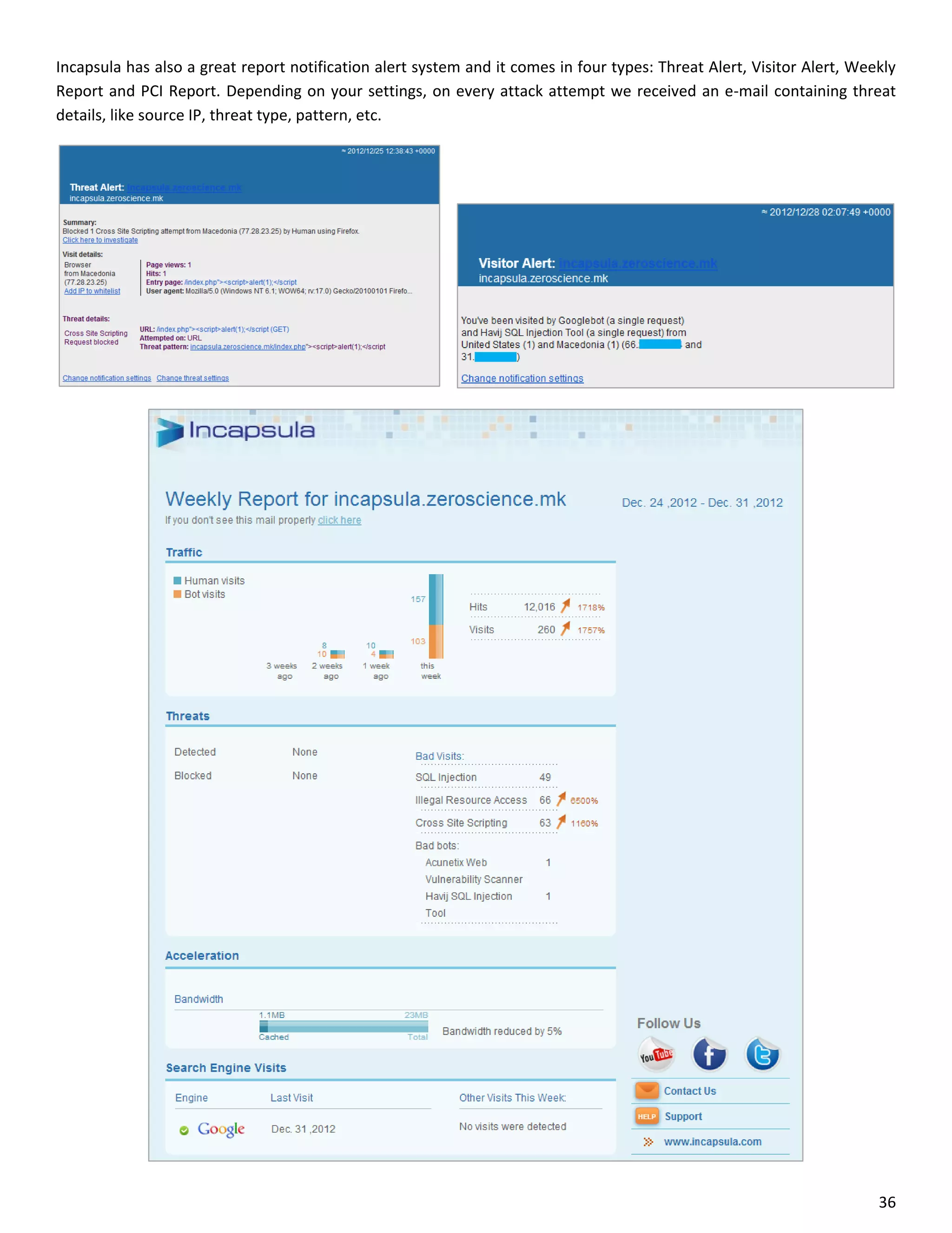 Incapsula has also a great report notification alert system and it comes in four types: Threat Alert, Visitor Alert, Weekly
Report and PCI Report. Depending on your settings, on every attack attempt we received an e-mail containing threat
details, like source IP, threat type, pattern, etc.




                                                                                                                        36
 