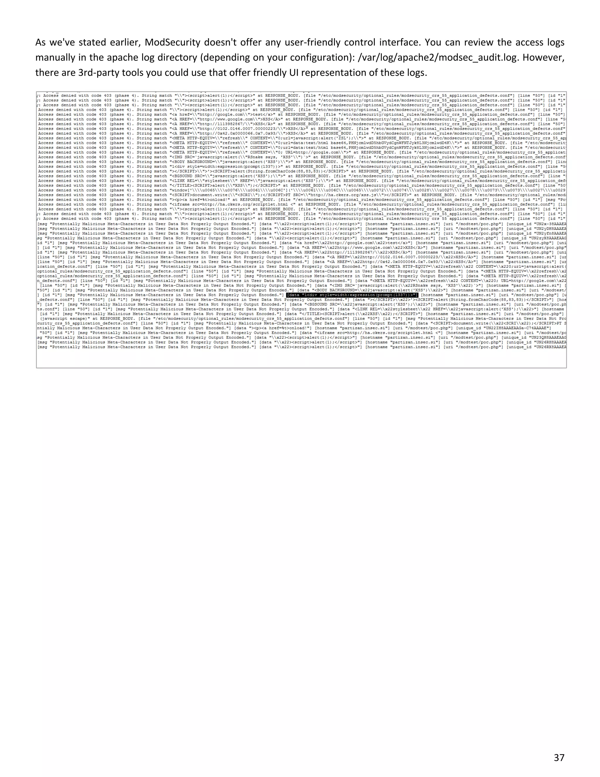 As we've stated earlier, ModSecurity doesn't offer any user-friendly control interface. You can review the access logs
manually in the apache log directory (depending on your configuration): /var/log/apache2/modsec_audit.log. However,
there are 3rd-party tools you could use that offer friendly UI representation of these logs.




                                                                                                                   37
 