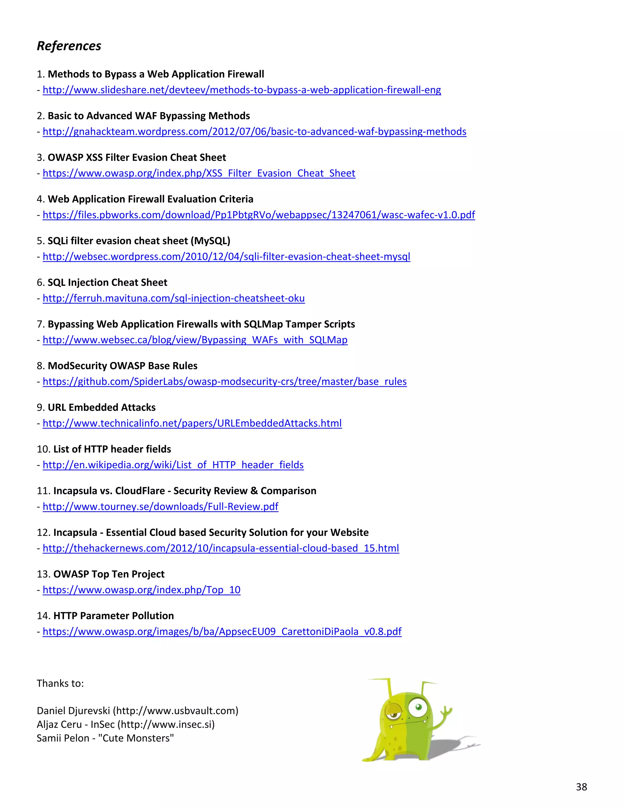 References
1. Methods to Bypass a Web Application Firewall
- http://www.slideshare.net/devteev/methods-to-bypass-a-web-application-firewall-eng

2. Basic to Advanced WAF Bypassing Methods
- http://gnahackteam.wordpress.com/2012/07/06/basic-to-advanced-waf-bypassing-methods

3. OWASP XSS Filter Evasion Cheat Sheet
- https://www.owasp.org/index.php/XSS_Filter_Evasion_Cheat_Sheet

4. Web Application Firewall Evaluation Criteria
- https://files.pbworks.com/download/Pp1PbtgRVo/webappsec/13247061/wasc-wafec-v1.0.pdf

5. SQLi filter evasion cheat sheet (MySQL)
- http://websec.wordpress.com/2010/12/04/sqli-filter-evasion-cheat-sheet-mysql

6. SQL Injection Cheat Sheet
- http://ferruh.mavituna.com/sql-injection-cheatsheet-oku

7. Bypassing Web Application Firewalls with SQLMap Tamper Scripts
- http://www.websec.ca/blog/view/Bypassing_WAFs_with_SQLMap

8. ModSecurity OWASP Base Rules
- https://github.com/SpiderLabs/owasp-modsecurity-crs/tree/master/base_rules

9. URL Embedded Attacks
- http://www.technicalinfo.net/papers/URLEmbeddedAttacks.html

10. List of HTTP header fields
- http://en.wikipedia.org/wiki/List_of_HTTP_header_fields

11. Incapsula vs. CloudFlare - Security Review & Comparison
- http://www.tourney.se/downloads/Full-Review.pdf

12. Incapsula - Essential Cloud based Security Solution for your Website
- http://thehackernews.com/2012/10/incapsula-essential-cloud-based_15.html

13. OWASP Top Ten Project
- https://www.owasp.org/index.php/Top_10

14. HTTP Parameter Pollution
- https://www.owasp.org/images/b/ba/AppsecEU09_CarettoniDiPaola_v0.8.pdf



Thanks to:

Daniel Djurevski (http://www.usbvault.com)
Aljaz Ceru - InSec (http://www.insec.si)
Samii Pelon - "Cute Monsters"



                                                                                         38
 